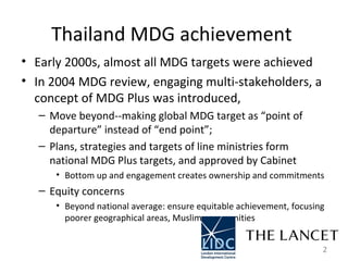 Thailand MDG achievement  Early 2000s, almost all MDG targets were achieved  In 2004 MDG review, engaging multi-stakeholders, a concept of MDG Plus was introduced,  Move beyond--making global MDG target as “point of departure” instead of “end point”;  Plans, strategies and targets of line ministries form national MDG Plus targets, and approved by Cabinet  Bottom up and engagement creates ownership and commitments  Equity concerns  Beyond national average: ensure equitable achievement, focusing  poorer geographical areas, Muslim communities  