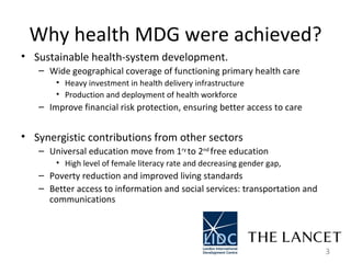 Why health MDG were achieved? Sustainable health-system development.  Wide geographical coverage of functioning primary health care Heavy investment in health delivery infrastructure  Production and deployment of health workforce  Improve financial risk protection, ensuring better access to care  Synergistic contributions from other sectors  Universal education move from 1 ry  to 2 nd  free education  High level of female literacy rate and decreasing gender gap, Poverty reduction and improved living standards  Better access to information and social services: transportation and communications  