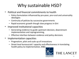 Why sustainable HSD? Political and financial commitments to health  Policy formulation influenced by pro-poor, pro-rural and universality ideologies  Continuity of policies by successive governments  Rapid economic growth though slow progress in Gini  Improved institutional capacities  Generating evidence to guide upstream decision, downstream implementation and reprogramming,  Effective interface between evidence and policy decisions  Implementation capacities  Pragmatism, pilot and scale up of innovations  Street level bureaucrats’ capacity and effectiveness in translating health policy to implementation, M&E  