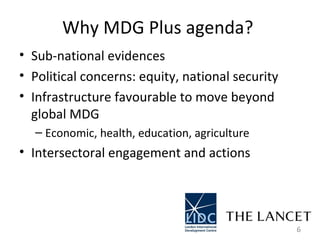 Why MDG Plus agenda?  Sub-national evidences  Political concerns: equity, national security  Infrastructure favourable to move beyond global MDG  Economic, health, education, agriculture  Intersectoral engagement and actions  