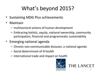 What’s beyond 2015?  Sustaining MDG Plus achievements  Maintain  multisectoral actions of human development  Embracing holistic, equity, national ownership, community participation, financial and programmatic sustainability  Emerging national agenda Chronic non-communicable diseases: a national agenda  Social determinant of ill health  International trade and impact on health  