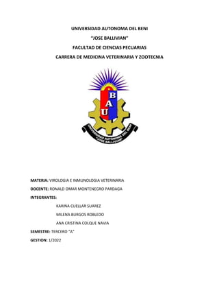 UNIVERSIDAD AUTONOMA DEL BENI
“JOSE BALLIVIAN”
FACULTAD DE CIENCIAS PECUARIAS
CARRERA DE MEDICINA VETERINARIA Y ZOOTECNIA
MATERIA: VIROLOGIA E INMUNOLOGIA VETERINARIA
DOCENTE: RONALD OMAR MONTENEGRO PARDAGA
INTEGRANTES:
KARINA CUELLAR SUAREZ
MILENA BURGOS ROBLEDO
ANA CRISTINA COLQUE NAVIA
SEMESTRE: TERCERO “A”
GESTION: 1/2022
 