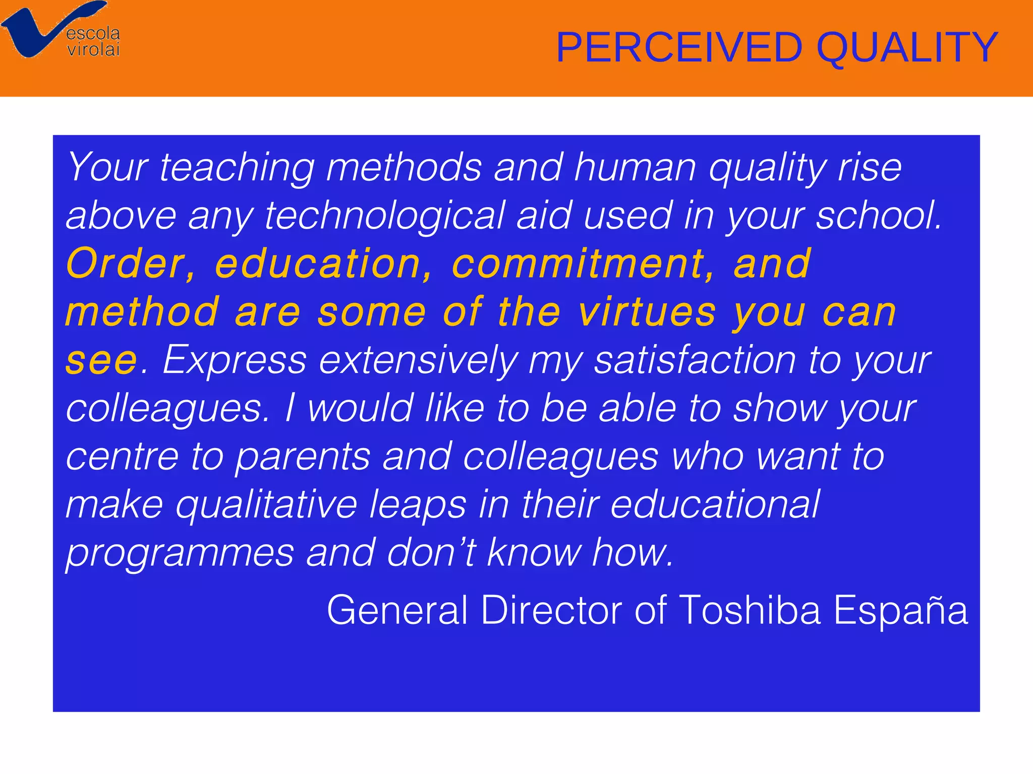 PERCEIVED QUALITY
Your teaching methods and human quality rise
above any technological aid used in your school.
Order, education, commitment, and
method are some of the virtues you can
see. Express extensively my satisfaction to your
colleagues. I would like to be able to show your
centre to parents and colleagues who want to
make qualitative leaps in their educational
programmes and don’t know how.
General Director of Toshiba España

 