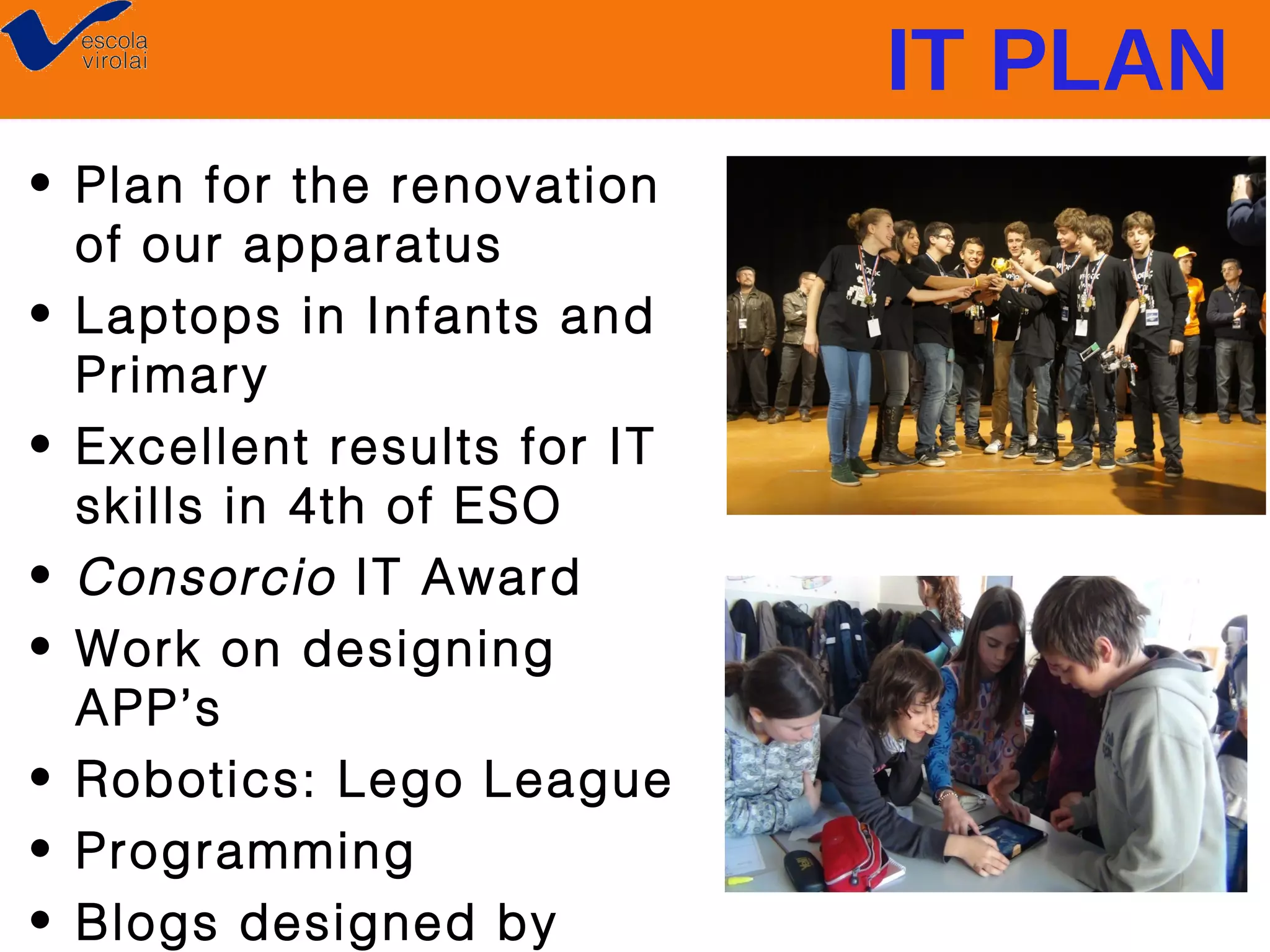 IT PLAN
• Plan for the renovation
of our apparatus
• Laptops in Infants and
Primary
• Excellent results for IT
skills in 4th of ESO
• Consorcio IT Award
• Work on designing
APP’s
• Robotics: Lego League
• Programming
• Blogs designed by

 
