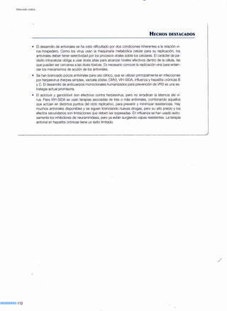 VIROLOGIA CLINICA
--·112
HECHOS DESTACADOS
• El desarrollo de antivirales se ha visto dificultado por dos condiciones inherentes a la relación vi-
rus-hospedero. Como los virus usan la maquinaria metabólica celular para su replicación, los
antivirales deben tener selectividad por los procesos virales sobre los celulares. El carácter de pa-
rásito intracelular obliga a usar dosis altas para alcanzar niveles efectivos dentro de la célula, las
que pueden ser cercanas a las dosis tóxicas. Es necesario conocer la replicación viral para enten-
der los mecanismos de acción de los antivirales.
• Se han licenciado pocos antivirales para uso clínico, que se utilizan principalmente en infecciones
por herpesvirus (herpes simplex, varicela zóster, CMV), VIH-SIDA, influenza y hepatitis crónicas B
y C. El desarrollo de anticuerpos monoclonales humanizados para prevención de VRS es una es-
trategia actual promisoria.
• El aciclovir y ganciclovir son efectivos contra herpesvirus, pero no erradican la latencia del vi-
rus. Para VIH-SIDA se usan terapias asociadas de tres o más antivirales, combinando aquellos
que actúan en distintos puntos del ciclo replicativo, para prevenir y minimizar resistencias. Hay
muchos antivirales disponibles y se siguen licenciando nuevas drogas, pero su alto precio y los
efectos secundarios son limitaciones que deben ser sopesadas. En influenza se han usado exito-
samente los inhibidores de neuraminidasa, pero ya están surgiendo cepas resistentes. La terapia
antiviral en hepatitis crónicas tiene un éxito limitado.
/
 