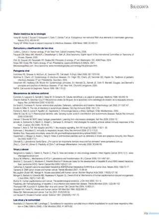 BIBLIOGRAFÍA
Visión histórica de la virología
Horie M, Honda T, Suzuki Y, Kobayashi Y, Daito T, Oshida T et al. Endogenous non-retroviral RNA virus elements in mammalian genomes.
Nature 201 O; 463:84-87.
Young GP. White House to expand response to infectious diseases. ASM News 1996; 62:450-51 .
Estructura y clasificación de los virus
Collier L, Oxford J. Human virology. 3'd ed. New York: Oxford University Press, 2006.
Fauquet CM, Mayo MA, Maniloff J, Desselberger U, Ball LA. Virus taxonomy: Eighth report of the lnternational Committee on Taxonomy of
Viruses. Elsevier, 2005.
Flint JS, Enquist LW, Racaniello VR, Skalka AM. Principies of virology. 2nded. Washington, DC: ASM Press, 2004.
Knipe DM, Howly PM. Field's virology. 4th ed. Philadelphia: Lippincott Williams &Wilkins, 2001.
MicrobiologyBites.com. Virus taxonomy. www.microbiologybytes.com/virologyNirusGroups.html.
Patogenia viral
Hotchkiss RS, Strasser A, McDunn JE, Swanson PE. Cell death. N Engl J Med 2009; 361:1570-83.
Mortimer E, Cherry JD. Epidemiology of infectious diseases. En: Feigin RD, Cherry JD, Demmler GD, Kaplan SL. Textbook of pediatric
infectious diseases. 5thed. Philadelphia: Saunders, 2004.
Osterholm MT, Hedberg CW, Moore KA. Epidemiologic principies. En: Mandell GL, Bennet JE, Dolin R. Mandell, Douglas, and Bennett's
principies and practice of infectious diseases. 5thed. New York: Churchill Livingstone, 2000.
Raff M. Cell suicide for beginners. Nature 1998; 396:119-22.
Mecanismos de defensa antiviral
Coronato S, Laguens G, Spinelli O, Salas M, Di Girolamo W. Células dendríticas y su papel en patología. Medicina 1998; 58:209-18.
Chacón-Salinas R, Sánchez-Cruz P. Mecanismos virales de bloqueo de la apoptosis como estrategia de evasión de la respuesta inmuno-
lógica. Rev Lat Microbio! 2000; 42:83-93.
De Smet K, Contreras R. Human antimicrobial peptides: Defensins, cathelicidins and histatins. Biotechnology Lett 2005; 27:1337-47.
Ercolini A, Miller S. The role of infections in autoimmune disease. Clin Exp lmmunol 2008; 155:1-15.
Ferreira A, Afani A, Lanza P, Aguillón JC, Sepúlveda C. Inmunología básica y clínica. Santiago, Chile: Mediterráneo, 2005.
Gilliet M, Cao W, Liu Y. Plasmacytoid dendritic cells: Sensing nucleic acids in viral infection and autoimmune diseases. Nature Rev lmmunol
2008; 8:594-605.
Hansen T, Bouvier M. MHC class 1antigen presentation: Learning from viral evasion strategies. Nat Rev 2009; 9:503-12.
lannello A, Debbeche O, Martin E, Attalah L, Samarani S, Ahmad A. Viral strategies for evading antiviral cellular immune responses of the
host. J Leukoc Biol 2006; 79:16-35.
Kawwai T, Akira S. Toll- like receptor and RIG-1- like receptor signalling. Ann NY Acad Sci 2008; 1143:1- 20.
Kohlmeier J, Woodland D. lmmunity to respiratory viruses. Annu Rev lmmunol 2009; 27:3.1-3.22.
Medline Plus. Respuesta inmunitaria. www.nlm.nih.gov/medlineplus/spanish/ency/article/000821.htm.
Oppenheim J, Biragyn A, Kwak L, Yang D. Roles of antimicrobial peptides such as defensins in innate and adaptive immunity. Ann Rheum
Dis 2003; 62(11):17-21.
Ottonelli EJ, Laboratorios Santa Elena. ¿Por qué es tan importante siempre revacunar los animales? www.santaelena.com.uy.
Zhou L, Chon M, Littman D. Plasticity of CD4+T celllineage differentiation. lmmunity 2009; 30:646-56.
Virus y cáncer
Bergonzini V, Salata C, Calistri A, Parolin C, Palú G. View and review on viral oncology research. lnfect Agents Cancer 201 O; 5:11. www.
infectagentscancer.com.
Boxus M, Willems L. Mechanisms of HTLV-1 persistence and transformation. Br J Cancer 2009; 101:1497-501.
Bréchot C, Gozuacik D, Murakami Y, Paterlini-Bréchot P. Molecular basis for the development of hepatitis B virus (HBV)-related hepatoce-
llular carcinoma (HCC). Semin Cancer Biol 2000;1 0(3):211-31.
Cathomas G. Kaposi's sarcoma-associated herpesvirus (KSHV)/human herpesvirus 8 (HHV-8) as a tumor virus. Herpes 2003; 10(3):72-77.
Damania B. DNA tumor viruses and human cancer. Trends Microbio! 2007; 15:38-44.
McLaughlin-Drubin ME, Munger K. Viruses associated with human cancer. Biochim Biophys Acta 2008; 1782(3):127-50.
Münger K, Baldwin A, Edwards KM, Hayakawa H, Nguyen CL,Owens Metal. Mechanisms of human papillomavirus-induced oncogenesis.
J Virol 2004; 78(21):11451-60.
Muñoz N. Human papillomavirus and cancer: The epidemiological evidence. J Clin Virol 2000; 19:1-5.
Pawlotsky JM. Pathophysiology of hepatitis C virus infection and related liver disease. Trends Microbio! 2004; 12(2):96-1 02.
Thompson MP, Kurzrock R. Epstein-Barr virus and cancer. Clin Cancer Res 2004; 10:803-21.
Vousden KH, Farrel PJ. Viruses and human cancer. Brit Med Bull1994; 50(3):560-81.
Weiss RA. Retroviruses and cancer. Curr Sci 2001; 81 (5):528-34.
zur HaÜsen H. Viruses in human cancer. Science 1991; 254(5035):1167-73.
Los virus y la comunidad
Avendaño LF, Palomino MA, Larrañaga C. Surveillance for respiratory syncytial virus in infants hospitalized for acute lower respiratory infec-
tion in Chile (1989 to 2000). J Clin Microbio! 2003; 41 :4879-82.
113
 