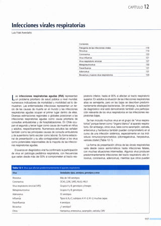 CAPÍTULO 12
Infecciones virales respiratorias
Luis Fidel Avendaño
Las infecciones respiratorias agudas {IRA) representan
un problema prioritario de salud pública a nivel mundial;
numerosos indicadores de mortalidad y morbilidad así lo de-
muestran. Las enfermedades infecciosas representan un ter-
cio de las causas de muerte en el mundo y las infecciones
respiratorias agudas ocupan el primer lugar dentro de ellas.
Diversas estimaciones regionales o globales posicionan a las
infecciones respiratorias agudas como causa prioritaria de
consultas ambulatorias y de hospitalizaciones. En Chile ocu-
pan el segundo y tercer lugar como causa de muerte en niños
y adultos, respectivamente. Numerosos estudios las señalan
también como las principales causas de consulta ambulatoria
y de ausentismo tanto escolar como laboral. Su forma estacio-
nal de presentación y su alta contagiosidad sitúan a los virus
como potenciales responsables de la mayoría de las infeccio-
nes respiratorias agudas.
El avance en diagnóstico viral ha confirmado la participación
de virus en patología pediátrica respiratoria, con frecuencias
que varían desde más del 50% si comprometen al tracto res-
Contenido
___f-ª1Qg~_@__QªJª_§j_rJfecgionE?s vim[E?_s_______________~____________jJ_ª
Rinovirus 119
Coronavirus
Virus influenza
_Virus respiratorio sincicial
--~~_!apneu.r2:!_~~irus________
Parainfluenza
Adenovirus
~ocavirus y nuevos virus respiratorios _____
120
121
127
130
131
131
134
piratorio inferior, hasta el 90% si afectan al tracto respiratorio
superior. En adultos la situación de las infecciones respiratorias
altas es semejante, pero en las bajas se describen predomi-
nantemente etiologías bacterianas. Sin embargo, la aplicación
de diagnóstico viral está demostrando también una participa-
ción relevante de los virus respiratorios en las infecciones res-
piratorias bajas.
Se han incluido muchos virus en el grupo de "virus respira-
torios" porque tienen como "órgano blanco" al aparato respira-
torio. Sin embargo, otros virus, tales como sarampión, varicela,
enterovirus y hantavirus también pueden comprometerlo en el
curso de una infección sistémica, especialmente en los indi-
viduos inmunocomprometidos (citomegalovirus, herpesvirus,
varicela zóster) (Tabla 12-1 ).
La forma de presentación clínica de las virosis respiratorias
varía desde casos asintomáticos hasta infecciones fatales,
con muchas situaciones intermedias. Algunos virus producen
predominantemente infecciones del tracto respiratorio alto (ri-
novirus, coronavirus, adenovirus), mientras que otros pueden
Tabla 12-1. Virus que afectan predominantemente el aparato respiratorio
Virus
Rinovirus
Coronavirus
Virusrespiratorio sincicial (VRS)
Metapneumovirus
Adenovirus
Influenza
Parainftuenza
Bocavirus
Otros -
Variedades: tipos, serotipos, genotipos yotras
Más de 100 serotipos
OC43, 229E, SARS, NL63, HKU1
Grupos A y B; genotipos y lineajes
Grupos A y B; genotipos
55 serotipos
Tipos A, By C; subtipos A H1-3, N1-2; muchas cepas
4 serotipos
¿1serotipo?
Hantavirus, enterovirus, sarampión, varicela, CMV
117
 