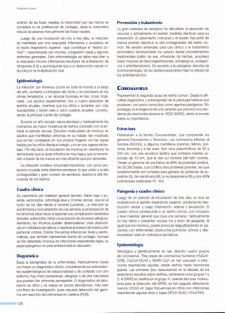 V iROLOGÍA CLÍNICA
anterior de las fosas nasales; la transmisión por las manos se
considera la vía preferencial de contagio, dada la costumbre
natural de asearse manualmente las fosas nasales.
Luego de una incubación de uno a tres días, la infección
se manifiesta por una respuesta inflamatoria y exudativa en
el tracto respiratorio superior -que constituye el "resfrío co-
mún"- caracterizada por rinorrea, congestión nasal y algunos
síntomas generales. Esta sintomatología se debe más bien a
la respuesta inmune inflamatoria resultante de la liberación de
citoquinas (IL8) y quimioquinas que a la destrucción celular in-
ducida por la multiplicación viral.
Epidemiología
La infección por rinovirus ocurre en todo el mundo a lo largo
del año, aumenta a principios del otoño y en primavera en los
climas templados, y en épocas lluviosas en las zonas tropi-
cales. Los adultos experimentan dos a cuatro episodios de
resfríos anuales, mientras que los niños y lactantes son más
susceptibles y tienen seis a ocho cuadros anuales, constitu-
yendo la principal fuente de contagio.
Durante un año circulan varios serotipos y habitualmente los
momentos de mayor incidencia de resfríos coinciden con la en-
trada al período escolar. Estudios moleculares de rinovirus en
adultos que manifiestan síntomas en su trabajo han mostrado
que se han contagiado en sus propios hogares con las cepas
traídas por los niños desde el colegio, y no en sus lugares de tra-
bajo. Por otro lado, la inoculación de rinovirus en voluntarios ha
demostrado que la dosis infectiva es muy baja y que la transmi-
sión a través de las manos es más eficiente que por aerosoles.
La infección confiere inmunidad transitoria, con poca pro-
tección cruzada entre distintos serotipos, lo que unido a la alta
contagiosidad y gran número de serotipos, explica la alta fre-
cuencia de los resfríos.
Cuadro clínico
Se caracteriza por malestar general discreto, fiebre baja o au-
sente, estornudos, odinofagia leve y rinorrea serosa, que en el
curso de los días tiende a hacerse purulenta. La infección es
autolimitada y dura alrededor de una semana; la prolongación de
los síntomas debe hacer sospechar una complicación bacteriana
(sinusitis, adenoiditis, otitis) o la activación de procesos alérgicos.
Asimismo, los rinovirus pueden desencadenar crisis obstructi-
vas en individuos asmáticos o reactivar procesos de obstrucción
pulmonar crónica. Existen frecuentes infecciones leves y asinto-
máticas, que también representan fuente de contagio. Aunque
se han detectado rinovirus en infecciones respiratorias bajas, su
papel patogénico en esta entidad está en discusión.
Diagnóstico
Dada la benignidad de la enfermedad, habitualmente basta
con hacer un diagnóstico clínico, considerando los anteceden-
tes epidemiológicos de estacionalidad y de contacto con otro
enfermo; hay rinitis bacterianas, alérgicas o de otra naturaleza
que pueden dar síntomas semejantes. El diagnóstico de labo-
ratorio es difícil y se realiza en pocos laboratorios, más bien
con fines de investigación, pues requiere detección del geno-
ma por reacción de polimerasa en cadena (PCR).
120
Prevención y tratamiento
La gran variedad de serotipos ha dificultado el desarrollo de
vacunas y actualmente no existen medidas efectivas para su
prevención. El aislamiento individual y el lavado frecuente de
manos podrían disminuir la alta contagiosidad del resfrío co-
mún. No existen antivirales para uso clínico y el tratamiento
sintomático recomendado ha variado desde procedimientos
tradicionales (caldo de ave, infusiones de hierbas, propóleo)
hasta mezclas de descongestionantes, antialérgicos, analgési-
cos y antiinflamatorios. De acuerdo a la patogenia descrita de
la sintomatología, tal vez debiera explorarse mejor la utilidad de
los antiinflamatorios.
CoRONAVIRUS
Representan la segunda causa de resfrío común. Dadas la difi-
cultad diagnóstica y la benignidad de la patología habitual que
producen, son poco conocidos como agentes patógenos. Sin
embargo, la emergencia de una variante que provocó una pan-
demia de neumonías severas en 2002 (SARS}, alertó al mundo
sobre su importancia.
Estructura
Pertenecen a la familia Coronavírídae, que comprende los
géneros Coronavirus y Torovírus . Los coronavirus infectan al
hombre (HCoVs), a algunos mamíferos (caninos, felinos, por-
cinos, bovinos) y a las aves. Son virus pleiomórficos de 60 a
220 nm, con una envoltura lipídica que contiene insertas es-
pículas de 10 nm, que le dan su nombre (del latín corona).
Tienen un genoma de una hebra de ARN de polaridad positiva,
de 30.000 bases, que codifica dos proteínas grandes, las que
posteriormente son cortadas para generar las proteínas de su-
perficie (S), de membrana (M), la nucleoproteína (N) y dos ARN
polimerasas (replicasas R1 , R2).
Patogenia y cuadro clínico
Luego de un período de incubación de tres días, el virus se
multiplica en el epitelio respiratorio superior, produciendo des-
trucción celular y luego inflamación, edema y exudación. El
cuadro clínico corresponde a un resfrío común, con romadizo
y leve malestar general que dura una semana; habitualmente
no hay fiebre y presentan escasa tos y dolor de garganta. Al
igual que los rinovirus, puede provocar reagudizaciones en pa-
cientes con enfermedad obstructiva pulmonar crónica y des-
encadenar crisis en individuos asmáticos.
Epidemiología
Serológica y genéticamente se han descrito cuatro grupos
de coronavirus. Tres cepas de coronavirus humanos (HuCoV-
229E, HuCoV-OC43 y SARS-CoV) se han asociado a infec-
ciones respiratorias agudas, desde resfríos hasta neumonías
graves. Las primeras dos, descubiertas en la década de los
sesenta en estudios sobre resfríos, pertenecen a los grupos 1 y
2; el SARS se clasifica en el grupo 4. Usando técnicas molecu-
lares para la detección del SARS, se han seguido detectando
nuevos HCoVs en bajas frecuencias en niños con infecciones
respiratorias agudas altas o bajas (HCoV-NL63, HCoV-NH).
 