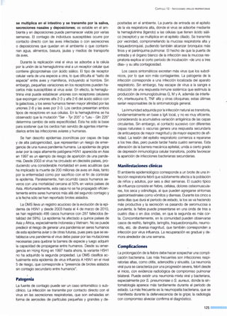 se multiplica en el intestino y se transmite por la saliva,
secreciones nasales y deposiciones; es estable en el am-
biente y en deposiciones puede permanecer viable por varias
semanas. El contagio de individuos susceptibles ocurre por
contacto directo con las aves infectadas o con secreciones
o deposiciones que quedan en el ambiente o que contami-
nan agua, alimentos, basura, jaulas y medios de transporte
de aves.
Durante la replicación viral el virus se adsorbe a la célula
por la unión de la hemaglutinina viral a un receptor celular que
contiene glicoproteínas con ácido siálico. El tipo de receptor
celular varía de una especie a otra, lo que dificulta el "salto de
especie" entre aves y mamíferos, incluyendo al hombre. Sin
embargo, pequeñas variaciones en los receptores pueden ha-
cerlos más susceptibles al virus aviar. En efecto, la hemaglu-
tinina viral puede establecer uniones con receptores celulares
que expongan uniones alfa 2-3 y alfa 2-6 del ácido siálico con
la galactosa, y los seres humanos tienen mayor afinidad por las
uniones 2-6 y las aves por 2-3. Los cerdos presentan ambos
tipos de receptores en sus células. En la hemaglutinina se ha
observado que la mutación "Ser - Tyr 205" o "Leu - Gln 226"
determina cambio de esta especificidad. Esta ha sido la base
para sostener que los cerdos han servido de agentes interme-
diarios entre las infecciones aviares y humanas.
Se han descrito epidemias zoonóticas por cepas de baja
y de alta patogenicidad, que representan un riesgo de emer-
gencia de una nueva pandemia humana. La epidemia de gripe
aviar por la cepa altamente patógena H5N1 aparecida en Asia
en 1997 es un ejemplo de riesgo de aparición de una pande-
mia. Desde 2003 el virus ha circulado en dieciséis países, pro~
duciendo una considerable mortalidad en aves acuáticas que
ha implicado la muerte de 200 millones de aves en Asia, tanto
por la enfermedad como por sacrificio con el fin de controlar
la epidemia. Paralelamente, han ocurrido casos humanos se-
veros con una mortalidad cercana al 50% en varios países de
Asia. Afortunadamente, esta cepa no se ha propagado eficien-
temente entre seres humanos más allá del segundo contagio y
a la fecha sólo se han reportado brotes aislados.
La OMS lleva un registro acucioso de la evolución de la epi-
demia de H5N1 y desde 2003 hasta el 4 de marzo de 201 O,
se han registrado 486 casos humanos con 287 fallecidos (le-
talidad del 59%). La epidemia ha afectado a quince países de
Asia y África, especialmente Indonesia y Vietnam. No se puede
predecir el riesgo de generar una pandemia en seres humanos
de esta epidemia aviar o de otras futuras, pues para que se es-
tablezca una pandemia el virus debe pasar por las mutaciones
necesarias para quebrar la barrera de especie y luego adquirir
la capacidad de propagarse entre humanos. Desde su emer-
gencia en Hong Kong en 1997 hasta ahora, la variante H5H1
no ha adquirido la segunda propiedad. La OMS clasifica ac-
tualmente esta epidemia de virus influenza A H5N1 en el nivel
5 de riesgo, que corresponde a "presencia de brotes aislados
sin contagio secundario entre humanos".
Patogenia
La fuente de contagio puede ser un caso sintomático o sub-
clínico. La infección se transmite por contacto directo con el
virus en las secreciones respiratorias, que son exhaladas en
forma de aerosoles de partículas pequeñas y grandes y de-
C APiTULO 12 - INFECCIONES VIRALES RESPIRATORIAS
positadas en el ambiente. La puerta de entrada es el epitelio
de la vía respiratoria alta, donde el virus se adsorbe mediante
la hemaglutinina (ligando) a las células que tienen ácido siáli-
co (receptor) y se multiplica en el epitelio ciliada. Se transmite
por vecindad, comprometiendo la mucosa respiratoria alta y
traqueobronquial, pudiendo también alcanzar bronquios más
finos y el parénquima pulmonar. El hecho de que la puerta de
entrada y el órgano blanco de la infección sea la mucosa res-
piratoria explica el corto período de incubación -de uno a tres
días- y su alta contagiosidad.
Los casos sintomáticos excretan más virus que los subclí-
nicos, por lo que son más contagiantes. La patogenia de la
infección corresponde a una infección localizada del aparato
respiratorio. Sin embargo, hay escape de virus a la sangre e
inducción de una respuesta inmune sistémica que estimula la
producción de inmunoglobulinas G, M y A, además de interfe-
rón, interleuquina 6, TNF alfa y otras citoquinas; estas últimas
serían responsables de la sintomatología general.
La inmunidad adquirida por la infección natural es transitoria,
fundamentalmente en base algA local, y no es muy eficiente,
considerando la acumulativa variación antigénica de las cepas
circulantes. Sin embargo, el contacto sucesivo con diferentes
cepas naturales o vacunas genera una respuesta secundaria
de anticuerpos de mayor magnitud y de mayor espectro de afi-
nidad. La lesión del epitelio respiratorio comienza a repararse
a los tres días, pero puede tardar hasta cuatro semanas. Esta
alteración de la barrera mecánica epitelial, unida a cierto grado
de depresión inmunológica celular transitoria, podría favorecer
la aparición de infecciones bacterianas secundarias.
Manifestaciones clínicas
El ambiente epidemiológico corresponde a un brote de una in-
fección respiratoria febril que súbitamente afecta a la población
de niños y adultos, por seis a diez semanas. El cuadro típico
de influenza consiste en fiebre, cefalea, dolores osteomuscula-
res, tos seca y odinofagia, al que pueden agregarse síntomas
gastrointestinales como vómitos y diarreas. Durante los cinco a
siete días que dura el período de estado, la tos se va haciendo
más productiva y la secreción va pasando de seromucosa a
purulenta; la fiebre puede presentarse en una onda de tres a
cuatro días o en dos ondas, en que la segunda es más cor-
ta. Concomitantemente, en la comunidad pueden observarse
casos de resfrío, faringitis, laringitis, traqueobronquitis, neumo-
nitis, etc. de diversa magnitud, que también corresponden a
infección por virus influenza. La recuperación es gradual y de-
mora alrededor de una semana.
Complicaciones
La prolongación de la fiebre debe hacer sospechar una compli-
cación bacteriana. Las más frecuentes son infecciones respi-
ratorias altas, como otitis, adenoiditis y sinusitis. La neumonía
viral pura se caracteriza por una progresión severa, febril desde
el inicio, con evidencia radiológica de compromiso pulmonar
bilateral. Puede existir una neumonía mixta viral y bacteriana,
especialmente por S. pneumoniae o S. aureus, donde la sin-
tomatología aparece más tardíamente durante el período de
estado. La más ·frecuente es la neumopatía bacteriana, que se
manifiesta durante la defervescencia de la gripe; la radiología
con compromiso alveolar confirma el diagnóstico.
125
 