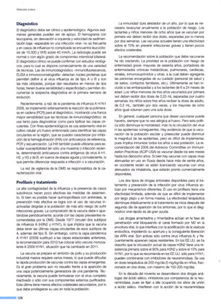 V IROLOGÍA CLÍNICA
Diagnóstico
El diagnóstico debe ser clínico y epidemiológico. Algunos exá-
menes generales pueden ser de apoyo. El hemograma con
leucopenia, sin desviación a izquierda y velocidad de sedimen-
tación baja - esperable en una infección viral- no es frecuente
y en casos de influenza no complicada se encuentra leucocito-
sis de 15.000 y VHS sobre 40 mm/h. La radiología puede ser
normal o con algún grado de compromiso intersticial bilateral.
El diagnóstico clínico se puede confirmar con estudios virológi-
cos, para lo cual se dispone comercialmente de una variedad
de técnicas. Las de inmunodiagnóstico -inmunofluorescencia,
ELISA e inmunocromatografía- detectan núcleo proteínas que
permiten definir si el virus influenza es de tipo A o B y son
las más utilizadas, porque dan resultados en menos de dos
horas; tienen buena sensibilidad y especificidad y permiten do-
cumentar la sospecha diagnóstica en la primera semana de
evolución.
Recientemente, a raíz de la pandemia de influenza A H1 N1
2009, se implementó extensamente la reacción de la polimera-
sa en cadena (PCR) para el diagnóstico, mostrando una franca
mayor sensibilidad que las técnicas de inmunodiagnóstico; se
usa tanto para diagnosticar como para tipificar las cepas cir-
culantes. Con fines epidemiológicos se usa aislamiento viral en
cultivo celular y/o huevo embrionado para identificar las cepas
circulantes en la región, que se pueden caracterizar por inhibi-
ción de la hemaglutinación (!HA) con anticuerpos de referencia,
PCR y secuenciación. La !HA también puede utilizarse para es-
tudiar susceptibilidad (en sólo una muestra) o infección recien-
te, determinando anticuerpos contra antígenos de virus A H1,
H2, y H3 y de B, en sueros de etapas aguda y convaleciente, lo
que permite diferenciar respuesta a infección o a vacunación.
La red de vigilancia de la OMS se responsabiliza de la ca-
racterización viral.
Profilaxis ytratamiento
La alta contagiosidad de la influenza y la presencia de casos
subclínicos hacen poco efectivas las medidas de aislamien-
to. Si bien es posible hacer quimioprofilaxis con antivirales, la
prevención más efectiva se logra con el uso de vacunas in-
activadas dirigidas a la población de más alto riesgo de sufrir
infecciones graves. La composición de la vacuna debe ir ajus-
tándose periódicamente, acorde con las cepas prevalentes re-
comendadas por la OMS. Desde 1977 circulan dos subtipos
de influenza A (H3N2 y H1 N1), lo que implica que la vacuna
debe tener las últimas cepaS-circulantes de esos subtipos de
A, además del tipo B. Sin émbargo, como la cepa pandémica
A H1 N1 (2009) sustituyó a las cepas estacionales anteriores,
la recomendación para 201 Ofue colocar sólo vacuna monova-
lente A 2009 H1 N1, situación que ha cambiado en 2011.
La vacuna se prepara en embrión de pollo y su producción
industrial masiva requiere varios meses, lo que puede dificultar
la rápida producción de vacunas contra las cepas emergentes.
Es el gran problema aún no resuelto frente a la aparición de
una cepa potencialmente generadora de una pandemia. Téc-
nicamente, la vacuna puede formularse con el virus completo
inactivado o sólo con sus componentes externos purificados.
Esta última tiene menos efectos colaterales secundarios, por lo
que debe privilegiarse su uso en toda la población.
--·126
La inmunidad dura alrededor de un año, por lo que es ne-
cesario revacunar anualmente a la población de riesgo. Los
lactantes y niños menores de ocho años que se vacunan por
primera vez deben recibir dos dosis, separadas por lo menos
por dos semanas. Las vacunas actuales tienen una efectividad
sobre el 70% en prevenir infecciones graves y tienen pocos
efectos colaterales.
La recomendación sobre la población que debe vacunarse
ha ido creciendo. La prioridad es la población con riesgo de
enfermedad grave: mayores de sesenta años, portadores de
enfermedades crónicas metabólicas, pulmonares, cardíacas,
renales, inmunosuprimidos y otras, a la cual deben agregarse
las personas encargadas de su cuidado (personal de salud y
de asilos, contactos familiares, etc.). Últimamente se han in-
cluido a las embarazadas y a los lactantes de 6 a 24 meses de
edad. Los niños menores de tres años vacunados por primera
vez deben recibir dos dosis de 0,25 mL separadas por cuatro
semanas; los niños sobre tres años reciben la dosis de adulto,
de 0,5 mL, también por dos veces, y los mayores de ocho
años igual volumen pero una sola dosis.
En general, cualquier persona que desee vacunarse puede
hacerlo, siempre que no sea alérgica al huevo. Pero esta políti-
ca sólo disminuye la mortalidad, mas no la circulación del virus
ni las epidemias consiguientes. Hay evidencia de que la vacu-
nación de la población escolar y preescolar puede disminuir
la magnitud de las epidemias, pero es difícil de implementar,
pues implica inmunizar todos los años a esa población. La re-
comendación del 2008 del Advisory Committee on lmmuni-
zation Practices (ACIP-USA) ~s vacunar desde los seis meses
hasta los dieciocho años. Si bien hay vacunas con cepas vivas
atenuadas en uso en Rusia desde hace más de veinte años,
en occidente recién se están licenciando vacunas con virus
atenuados vía inhalatoria, que estarán pronto comercialmente
disponibles.
Los dos tipos de drogas antivirales disponibles para el tra-
tamiento y prevención de la infección por virus influenza ac-
túan por mecanismos diferentes. El uso en profilaxis tiene una
efectividad limitada, además de que es difícil de implementar
por largo plazo y en forma masiva. La efectividad terapéutica
disminuye drásticamente si el tratamiento se inicia después del
segundo día de aparición de los síntomas, por lo que el diag-
nóstico viral rápido es de gran ayuda.
Las drogas amantadina y rimantadina actúan en la fase de
penetración viral bloqueando el canal formado por M2 en la
envoltura viral, lo que interfiere con la acidificación de la vesícula
endocítica, impidiendo su apertura y la consiguiente liberación
del ARN viral. Son activas sólo contra virus influenza A, y fre-
cuentemente aparecen cepas resistentes. En los EE.UU.. se ha
descrito que la circulación actual de cepas H3N2 tiene una re-
sistencia primaria sobre el 90% para H3N2 y sobre el 10% para
H1 N1, por lo que se recomienda en los EE.UU. sólo para H1 N1 ;
pueden combinarse con inhibidores de neuraminidasa. Se usa
en dosis terapéutica de 200 mg/día (5 mg/kg/día en niños,frac-
cionado en dos dosis, con máximo de 150-200 mg/día).
En la década del noventa se desarrollaron dos drogas aná-
logas del ácido siálico, inhibidores por competencia de la neu-
raminidasa, pues se fijan a ella ocupando los sitios de unión
a ácido siálico. Interfieren con la acción de la neuraminidasa
 