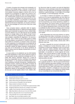 VIROLOGÍA CLÍNICA
En efecto, el progreso de la virología ha ido entrelazado y en
paralelo al de la biología celular y molecular. El desarrollo del
microscopio electrónico en 1930 constituyó un gran avance.
Como parásito intracelular obligado, el estudio de los virus ha
requerido de su propagación en células vivas, primero en ani-
males y a partir de la década de 1950, en cultivos celulares in
vitro. Posteriormente, gracias al avance de la biología molecu-
lar y de la genética, se definieron las interacciones de los virus
con las células hospederas y se profundizó el conocimiento
de la patogenia de las enfermedades virales, lo que propició el
desarrollo de técnicas de diagnóstico, de vacunas, de antivira-
/es y de otras estrategias de control de las infecciones virales
(fabla 1-2).
Estos conceptos básicos y aplicados están tan ligados,
que es indispensable abordar en detalle terminología biológica
básica para comprender los aspectos clínicos y epidemiológi-
cos de los diversos virus. No cabe duda de que los grandes
avances en virología médica se han debido al mejor conoci-
miento de la estructura y patogenia viral, al desarrollo de téc-
nicas sensibles y específicas de diagnóstico y de vacunas y
antivirales. Todo lo anterior ha sido posible gracias al trabajo
en ciencias básicas, cuya aplicación en medicina curativa y en
salud pública ha conducido a la situación actual, que augura
un futuro auspicioso en el enfrentamiento de emergencias de
nuevos agentes patógenos. El desafío de convivir con los virus
es grande y requiere del trabajo cooperativo interdisciplinario,
cuyo éxito se ha demostrado en las últimas pandemias de
SARS e influenza que han afectado recientemente a la huma-
nidad (fabla 1-3).
En salud pública se ha establecido que las enfermedades
infecciosas representan un tercio de las causas de muerte en
el mundo; dentro de ellas, predomina la etiología viral (VIH, he-
patitis, VRS, rotavirus, sarampión, dengue, etc.), a pesar de
que se han desarrollado vacunas y antivirales contra algunas
de ellas (Figura 1-1 ). Las causas de morbilidad poseen nume-
rosos indicadores (consultas ambulatorias, hospitalizaciones,
ausentismo escolar y laboral) que demuestran el impacto de
las infecciones virales en la población. En medicina curativa el
gran avance se ha reflejado en la posibilidad actual de hacer
diagnósticos rápidos con alta seguridad y sensibilidad, incluso
de virus que no se han logrado cultivar in vitro. Debido a ello,
Tabla 1-2. Hitos en el desarrollo de la virología
1677: Leeuwenhoek observa microbios
1859: Charles Darwin escribe ELORIGEN DE LAS ESPECIES
1864: Pasteur refuta la teoría de la "generación espontánea"
1880: R. Koch enuncia sus "Postulados":¡No más miasmas!
1881: Pasteur estudia en animales el virus rabia
las infecciones virales han pasado a ser parte del diagnósticó
diferencial en muchas patologías propias de las especialidades
médicas. Entre ellas destacan la dermatología, la ginecología y
obstetricia, la gastroenterología, la neumología, la inmunología
y reumatología, y la otorrinolaringología, entre otras.
La oncología, la medicina del trasplante y los cuidados in-
tensivos son sin duda las especialidades que más utilizan los
recursos diagnósticos y terapéuticos asociados a las infeccio-
nes virales. Estas disciplinas enfrentan una creciente población
de inmunosuprimidos, cuyo manejo representa un desafío mu-
chas veces exitoso. De la misma manera, los enfermos graves
que requieren cuidados intensivos en unidades especiales tie-
nen hoy mejores perspectivas frente a las infecciones virales.
La posibilidad de utilizar exámenes virológicos para monitorear
la evolución de infecciones persistentes (VIH, hepatitis B y C,
infecciones por CMV, etc.) es actualmente una realidad en mu-
chos lugares.
Se han desarrollado dos armas para enfrentar con optimis-
mo algunas infecciones virales: los antivira/es y las vacunas. Si
bien el desarrollo y uso clínico de antivirales es aún restringido,
representa un hito en el tratamiento de algunas infecciones vi-
rales tales como VIH, herpes simplex, varicela-zóster, CMV e
influenza, entre otras.
Sin duda, el desarrollo de vacunas ha disminuido la mor-
bilidad y mortalidad por muchas infecciones virales y se han
constituido en indicaciones obligadas en todo el mundo (polio-
mielitis, sarampión, rubéola, parotiditis, fiebre amarilla, rabia);
junto con ello, se ha logrado erradicar la viruela y controlar la
poliomielitis y el sarampión en muchas regiones del mundo.
Además, varias vacunas efectivas ya están licenciadas, cuyo
máximo inconveniente actual es el precio relativamente alto
(rotavirus, hepatitis y otras), lo que dificulta su inclusión en los
sistemas públicos de salud.
En el contexto biológico, los virus se definen básicamente
por su pequeño tamaño (18 - 400 nm), que les permite atrave-
sar los filtros diseñados para retener bacterias, y por que care-
cen de maquinaria metabólica, lo que los convierte en parásitos
intracelulares estrictos. Están conformados por un sólo tipo de
ácido nucleico, recubierto y protegido por unas pocas proteí-
nas diferentes repetidas y no se multiplican por división binaria,
sino por ensamblaje de sus componentes (Figura 1-2).
1892: Dimitri lvanowsky define el virus "filtrable"de la planta del tabaco (TMV)
1898: M.Beijirinick desarrolla la idea de virus: contagium vivum fluidum
1898: ·Loeffier yFrosch describen el foot-and-mouse disease virus
1902: Wa1ter Reed define la infección por el virus de la fiebre amarilla
1908: Ellerman y Bang descubren virus en leucemias de pollos
1911 : P. Rous descubre virus en tumores sólidos en pollos
1937: MaxTheiler: crece virus de fiebre amarilla en ratón
1966: Moscú: se establece el Comité Internacional Nomenclatura Virus
--·16
 