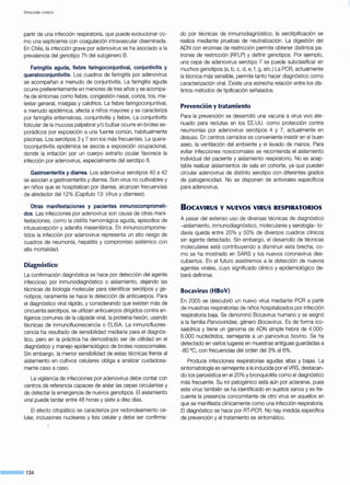 V iROLOGÍA CLÍNICA
partir de una infección respiratoria, que puede evolucionar co-
mo una septicemia con coagulación intravascular diseminada.
En Chile, la infección grave por adenovirus se ha asociado a la
prevalencia del genotipo 7h del subgénero B.
Faringitis aguda, fiebre faringoconjuntival, conjuntivitis y
queratoconjuntivitis. Los cuadros de faringitis por adenovirus
se acompañan a menudo de conjuntivitis. La faringitis aguda
ocurre preferentemente en menores de tres años y se acompa-
ña de síntomas como fiebre, congestión nasal, coriza, tos, ma-
lestar general, mialgias y calofríos. La fiebre faringoconjuntival,
a menudo epidémica, afecta a niños mayores y se caracteriza
por faringitis eritematosa, conjuntivitis y fiebre. La conjuntivitis
folicular de la mucosa palpebral y/o bulbar ocurre en brotes es"
porádicos por exposición a una fuente común, habitualmente
piscinas. Los serotipos 3 y 7 son los más frecuentes. La quera-
toconjuntivitis epidémica se asocia a exposición ocupacional,
donde la irritación por un cuerpo extraño ocular favorece la
infección por adenovirus, especialmente del serotipo 8.
Gastroenteritis y diarrea. Los adenovirus serotipos 40 a 42
se asocian a gastroenteritis y diarrea. Son virus no cultivables y
en niños que se hospitalizan por diarrea, alcanzan frecuencias
de alrededor del 12% (Capítulo 13: Virus y diarreas).
Otras manifestaciones y pacientes inmunocomprometi-
dos. Las infecciones por adenovirus son causa de otras mani-
festaciones, como la cistitis hemorrágica aguda, episodios de
intususcepción y adenitis mesentérica. En inmunocomprome-
tidos la infección por adenovirus representa un alto riesgo de
cuadros de neumonía, hepatitis y compromiso sistémico con
alta mortalidad.
Diagnóstico
La confirmación diagnóstica se hace por detección del agente
infeccioso por inmunodiagnóstico o aislamiento, dejando las
técnicas de biología molecular para identificar serotipos y ge-
notipos; raramente se hace la detección de anticuerpos. Para
el diagnóstico viral rápido, y considerando que existen más de
cincuenta serotipos, se utilizan anticuerpos dirigidos contra an-
tígenos comunes de la cápside viral, la proteína hexón, usando
técnicas de inmunofluorescencia o ELISA. La inmunofluores-
cencia ha resultado de sensibilidad mediana para el diagnós-
tico, pero en la práctica ha demostrado ser de utilidad en el
diagnóstico y manejo epidemiológico de brotes nosocomiales.
Sin embargo, la menor sensibilidad de estas técnicas frente al
aislamiento en cultivos celulares obliga a analizar cuidadosa-
mente caso a caso.
La vigilancia de infecciones por adenovirus debe contar con
centros de referencia capaces de aislar las cepas circulantes y
de detectar la emergencia de nuevos genotipos. El aislamiento
viral puede tardar entre 48 horas y siete a diez días.
El efecto citopático se caracteriza por redondeamiento ce-
lular, inclusiones nucleares y lisis celular y debe ser confirma-
¡¡¡¡¡¡¡¡¡¡¡¡¡¡¡¡¡¡¡¡¡¡ 134
do por técnicas de inmunodiagnóstico; la serotipificación se
realiza mediante pruebas de neutralización. La digestión del
ADN con enzimas de restricción permite obtener distintos pa-
trones de restricción (RFLP) y definir genotipos. Por ejemplo,
una cepa de adenovirus serotipo 7 se puede subclasificar en
muchos genotipos (a, b, e, d, e, f, g, etc.) La PCR, actualmente
la técnica más sensible, permite tanto hacer diagnóstico como
caracterización viral. Existe una estrecha relación entre los dis-
tintos métodos de tipificación señalados.
Prevención y tratamiento
Para la prevención se desarrolló una vacuna a virus vivo ate-
nuado para reclutas en los EE.UU. como protección contra
neumonías por adenovirus serotipos 4 y 7, actualmente en
desuso. En centros cerrados es conveniente insistir en el buen
aseo, la ventilación del ambiente y el lavado de manos. Para
evitar infecciones nosocomiales se recomienda el aislamiento
individual del paciente y aislamiento respiratorio. No es acep-
table realizar aislamientos de sala en cohorte, ya que pueden
circular adenovirus de distinto serotipo con diferentes grados
de patogenicidad. No se disponen de antivirales específicos
para adenovirus.
80CAVIRUS Y NUEVOS VIRUS RESPIRATORIOS
A pesar del extenso uso de diversas técnicas de diagnóstico
-aislamiento, inmunodiagnóstico, moleculares y serología- to-
davía queda entre 20% y 50% de diversos cuadros clínicos
sin agente detectado. Sin embargo, el desarrollo de técnicas
moleculares está contribuyendo a disminuir esta brecha, co-
mo se ha mostrado en SARS y los nuevos coronavirus des-
cubiertos. En el futuro asistiremos a la detección de nuevos
agentes virales, cuyo significado clínico y epidemiológico de-
berá definirse.
Bocavirus (HBoV)
En 2005 se descubrió un nuevo virus mediante PCR a partir
de muestras respiratorias de niños hospitalizados por infección
respiratoria baja. Se denominó Bocavirus humano y se asignó
a la familia Parvoviridae, género Bocavirus. Es de forma ico-
saédrica y tiene un genoma de ADN simple hebra de 4.000-
6.000 nucleótidos, semejante a un parvovirus bovino. Se ha
detectado en varios lugares en muestras antiguas guardadas a
-80 °C, con frecuencias del orden del 3% al 6%.
Produce infecciones respiratorias agudas altas y bajas. La
sintomatología es semejante ala inducida por el VRS, destacan-
do tos paroxística en el 20% y bronquiolitis como el diagnóstico
más frecuente. Su rol patogénico está aún por aclararse, pues
este virus también se ha identificado en sujetos sanos y es fre-
cuente la presencia concomitante de otro virus en aquellos en
que se manifiesta clínicamente como una infección respiratoria.
El diagnóstico se hace por RT-PCR. No hay medida específica
de prevención y el tratamiento es sintomático.
 