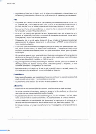 V IROLOGÍA CLÍNICA
c=== 136
• La pandemia en 2009 por una cepa A H1 N1 de origen porcino representó un desafío para el mun-
do científico y político sanitario, destacando lo impredecible que es la evolución de una pandemia.
VRS
• El VRS es el principal responsable de las infecciones respiratorias bajas infantiles en todo el mun-
do. Se asume que a los dos años de edad, todos los niños ya han estado en contacto con el vi-
rus. Se le describe como un patógeno importante en inmunosuprimidos y en la tercera edad.
• Se presenta en forma de brotes epidémicos en estaciones frías en países de clima templado y en
las temporadas lluviosas en los países calurosos.
• Es un virus con manto y ARN genómico de hebra negativa que codifica diez proteínas; las glico-
proteínas de superficie F y G inducen la producción de anticuerpos neutralizantes. Se han descri-
to los grupos A y B y muchas variantes genéticas.
• El diagnóstico viral es sencillo gracias al desarrollo de una variedad de técnicas comerciales rápi-
das de detección de antígenos; el aislamiento en cultivo celular y la RT-PCR se usan extensamen-
te con fines de investigación.
• Si bien tanto la inmunidad innata como adquirida participan en la respuesta defensiva ante la infec-
ción, esta es de mala calidad y las reinfecciones son frecuentes. La patogenia de la infección y la
explicación molecular de las diferentes formas evolutivas -asintomática, normal, grave- sigue sien-
do un enigma.
• Clínicamente se presenta como brote epidémico en lactantes menores de un año, con predominio
de síntomas de obstrucción bronquial. Los casos graves deben hospitalizarse para recibir oxígeno
suplementario. La ventilación mecánica es el último recurso.
• Hay anticuerpos monoclonales humanizados para prevenir la infección, pero sólo en lactantes de
alto riesgo (prematuros, displasia broncopulmonar, cardiopatías y otros); su alto precio y su acce-
so limitado restringen su uso exploratorio en otros casos.
• Pese a los esfuerzos, no se dispone de una vacuna comercial; la vacuna inactivada creada en los
años sesenta con formalina fracasó, lo que ha dificultado su desarrollo.
Parainfluenza
• Los virus parainfluenza son agentes etiológicos frecuentes de infecciones respiratorias altas a toda
edad, especialmente laringitis e infecciones bajas en lactantes.
• Se presentan durante el todo el año en forma de brotes epidémicos cortos.
Adenovirus
• Existen más de cincuenta serotipos de adenovirus, virus estables en el medio ambiente.
• Se asocian frecuentemente a cuadros respiratorios altos en el hombre, pudiendo también producir
neumonías, diarreas, queratoconjuntivitis, cistitis y hepatitis.
• En pediatría se han descrito infecciones sistémicas graves, con alta mortalidad y secuelas pulmo-
nares, particularmente en brotes nosocomiales y en pacientes en salas de cuidados intensivos.
• El inmunodiagnóstico es menos sensible que el aislamiento en cultivo celular; la existencia de in-
fecciones subclínicas y prolongadas dificulta la interpretación del diagnóstico mediante PCR.
• En biología molecular son una promisoria herramienta en terapia génica y en preparación de va-
cunas.
 