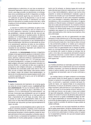 epidemiológicos en adenovirus, en cuyo caso se requiere pri-
meramente fragmentar el genoma mediante enzimas de res-
tricción, para luego proceder a la electroforesis; sin embargo,
tiene menos sensibilidad que ELISA. El diagnóstico se facilita,
pues durante el episodio agudo hay una excreción de 109
a
1010
partículas por gramo de deposiciones, lo que los hace
detectable por muchas técnicas. En laboratorios con expe-
riencia en esta técnica es posible proc~sar entre diez y veinte
muestras en forma simultánea y obtener resultados en un lap-
so de doce horas.
La reacción en cadena de la polimerasa se aplica al estu-
dio de los diferentes virus entéricos, tanto en rotavirus como
en HuCV, adenovirus y astrovirus. La técnica destaca por su
alta sensibilidad, y requiere solamente de cien virus por gra-
mo de deposición para dar un resultado positivo. Se debe ser
cauteloso en la interpretación de los resultados positivos en
deposiciones, ya que su altísima sensibilidad posibilita que el
agente detectado en evacuaciones no sea necesariamente la
causa de enfermedad. Esta técnica ha demostrado ser útil pa-
ra la caracterización genómica de todos los virus entéricos.
La diversidad genética de los HuCV ha llevado a plantear la
necesidad de usar partidores "regionales" para detectar virus
en diferentes zonas del planeta.
Actualmente, los inmunoensayos dominan el diagnóstico
virológico de las gastroenteritis agudas en el laboratorio clínico.
Existe una gran variedad de kits comerciales para detectar ro-
tavirus, astrovirus, adenovirus entéricos y recientemente HuCV. .
Estos kits permiten detectar entre 104
y 106
partículas virales
por gramos de deposición, y se basan en la detección de com-
plejos antígeno-anticuerpo usando anticuerpos marcados con
enzimas (ELISA) o con partículas de látex que se aglutinan al
producirse la unión antígeno-anticuerpo. La sensibilidad entre
los diferentes kits comerciales puede variar entre el 70% y el
95%; por eso, el médico debe evaluar cada examen positivo
con cautela y dentro del contexto clínico-epidemiológico. La
técnica de inmunofluorescencia requiere equipos de alto costo
y personal capacitado, por lo que su uso se ha restringido a
laboratorios de investigación.
Tratamiento
El objetivo fundamental del tratamiento de la diarrea aguda,
aun antes de conocer el agente causal, es prevenir y/otra-
tar la deshidratación. Por eso los esfuerzos deben concen-
trarse en reponer la pérdida de agua y electrólitos por vía
intestinal y no en la administración de antimicrobianos. Las
fórmulas comerciales para rehidratación oral son en general
apropiadas y contienen electrólitos en un nivel que evitará la
híper o hiponatremia (30 a 90 meq/L de sodio). Dado que
la pérdida de sodio en las gastroenteritis virales no es tan
grave como en otras infecciones entéricas como el cólera, se
recomienda usar soluciones que lleven aproximadamente 60
meq/L de sodio.
La base del éxito de esta terapéutica está en aplicar las fór-
mulas en volúmenes pequeños y repetidos, de tal manera que
el lactante tolere la fórmula sin vomitar. Si el lactante presenta
evacuaciones frecuentes y vómitos repetidos, puede ser nece-
sario administrar la fórmula en pequeñas cucharadas cada cin-
co a diez minutos. La necesidad de hospitalizar se ha reducido
notablemente en muchos países gracias a la adecuada hidra-
CAPÍTULO 13 - ViRUS y DIARREAS
tación oral~ Sin embargo, en diversos lugares del mundo aún
existe dificultad para la atención médica precoz, lo cual, suma-
do a un bajo nivel de alfabetismo, deriva en que muchos niños
presenten un estado de deshidratación moderada o grave al
momento de consultar, por lo que necesitarán tratamiento con
hidratación intravenosa. En esos casos requerirán hospitaliza-
ción y suero fisiológico o hidrosalino, dependiendo del estado
hemodinámico y de la concentración iónica sérica. En algunos
lactantes con infección severa, la hidratación oral puede fallar a
pesar de su adecuada administración. Si un lactante vomita los
pequeños volúmenes de solución hidratante en forma repetida
y continúa con diarrea líquida severa, es aconsejable evaluar
hospitalizar para asegurar una vía intravenosa que permita hi-
dratar adecuadamente al niño mientras dure el período crítico
de la enfermedad.
El manejo dietético del niño con gastroenteritis viral debe
centrarse en limitar alimentos por el más breve plazo posible.
La administración láctea en volúmenes pequeños (30 a 50 mL)
en forma frecuente (cada dos o tres horas) se debe comenzar
lo más prontamente posible en la medida que la evaluación
clínica sugiera que el niño tolerará estos volúmenes. La mayo-
ría de los niños con gastroenteritis viral no requiere de alimen-
tación con formulas lácteas libres de lactosa. Esta restricción
se recomienda sólo cuando la diarrea se prolonga más de
cuatro o cinco días y las evacuaciones demuestren presencia
de sustancias reductoras. La leche materna no debe suspen-
derse ni limitarse en aquellos lactantes que sufran gastroen-
teritis aguda viral.
Prevención
Las medidas preventivas son esenciales para limitar los brotes
de gastroenteritis viral y la diseminación del virus en ambientes
cerrados y hacinados. Los rotavirus se diseminan tan profusa-
mente en centros cerrados, que se ha postulado un mecanis-
mo respiratorio de transmisión, pero no ha sido confirmado a
la fecha.
Las medidas básicas de higiene ambiental recomendadas
para prevenir brotes de diarrea aguda de cualquier etiología
incluyen la mantención de superficies limpias libres de materia
fecal y la promoción y supervisión constante del lavado fre-
cuente de manos, con especial énfasis en los preparadores
de alimentos. El consumo de alimentos crudos es un factor de
riesgo importante, particularmente en lo que respecta a los no-
rovirus, por lo que no se recomienda consumir verduras y fru-
tas crudas que crezcan a ras de suelo, a menos que la calidad
del agua esté asegurada, y tampoco el consumo de mariscos
bivalvos sin cocinar. El consumo de alimentos adecuadamente
cocidos reduce en un grado considerable el riesgo de enfer-
mar. El agua contaminada con norovirus también ha sido cau-
sa de brotes de diarrea aguda, por lo que se recomienda hervir
el agua cuando no proviene de sistemas de agua potable de
calidad certificada.
Los virus entéricos son una causa importante de enferme-
dad en países desarrollados, donde las medidas básicas de hi-
giene ambiental son adecuadas. Esta observación sugiere que
en el control de la enfermedad en América Latina no bastará
con el saneamiento ambiental, sino que será necesario aplicar
vacunas (Figura 13-6).
145
 