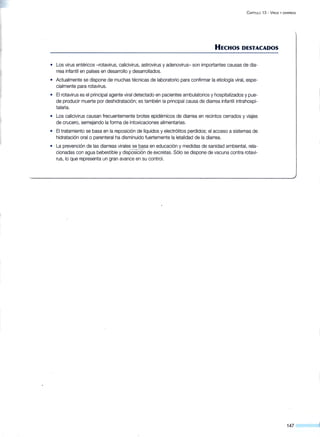 C APÍTULO 13 - V tRUS y DIARREAS
HECHOS DESTACADOS
• Los virus entéricos -rotavirus, calicivirus, astrovirus y adenovirus- son importantes causas de dia-
rrea infantil en países en desarrollo y desarrollados.
• Actualmente se dispone de·muchas técnicas de laboratorio para confirmar la etiología viral, espe-
cialmente para rotavirus.
• El rotavirus es el principal agente viral detectado en pacientes ambulatorios y hospitalizados y pue-
de producir muerte por deshidratación; es también la principal causa de diarrea infantil intrahospi-
talaria.
• Los calicivirus causan frecuentemente brotes epidémicos de diarrea en recintos cerrados y viajes
de crucero, semejando la forma de intoxicaciones alimentarias.
• El tratamiento se basa en la reposición de líquidos y electrólitos perdidos; el acceso a sistemas de
hidratación oral o parenteral ha disminuido fuertemente la letalidad de la diarrea.
• La prevención de las diarreas virales se basa en educación y medidas de sanidad ambiental, rela-
cionadas con agua bebestible y disposición de excretas. Sólo se dispone de vacuna contra rotavi-
rus, lo que representa un gran avance en su control.
147
 
