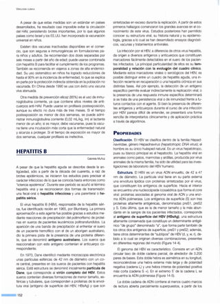 V IROLOGÍA ClÍNICA
A pesar de que estas medidas son un estándar en países
desarrollados, ha resultado casi imposible evitar la circulación ·
del HAV, persistiendo brotes importantes, por lo que algunos
países como Israel y los EE.UU. han incorporado la vacunación
universal en niños.
Existen dos vacunas inactivadas disponibles en el comer-
cio, que son seguras e inmunogénicas en formulaciones pa-
ra niños y adultos. Se recomiendan dos dosis separadas por
seis meses a partir del año de edad; puede usarse combinada
con hepatitis B para facilitar el cumplimiento de los programas.
También se recomienda en viajeros a zonas de alta endemici-
dad. Su uso sistemático en niños ha logrado reducciones de
hasta el 90% en la incidencia de enfermedad, lo que se explica
en parte por la protección indirecta obtenida en la población no
vacunada. En China desde 1990 se usa con éxito una vacuna
viva atenuada.
Otra medida de prevención efJcaz (85%) es el uso de inmu-
noglobulina corriente, ya que contiene altos niveles de anti-
cuerpos anti-HAV. Puede usarse en profilaxis postexposición,
aunque su efecto no dura más de tres meses. Si el tiempo
postexposición es menor de dos semanas, se puede admi-
nistrar inmunoglobulina corriente (0,02 mUkg, im) al lactante
menor de un año; si es mayor, debe vacunarse, pues la vacu-
na tiene una incubación más corta que la enfermedad natural
y alcanza a proteger. Si el tiempo de exposición es mayor de
dos semanas, cualquier profilaxis es inefectiva.
HEPATITIS B
Gabriela Muñoz
A pesar de que la hepatitis aguda se describe desde la an-
tigüedad, sólo a partir de la década del cuarenta, a raíz de
brotes epidémicos, se iniciaron los estudios para precisar el
carácter infeccioso de lo que se conocía hasta entonces como
"ictericia epidémica". Durante ese período se acuñó el término
hepatitis viral y se reconocieron dos formas de transmisión:
una fecal-oral o hepatitis infecciosa y una parenteral o he-
patitis sérica.
El virus hepatitis B (HBV), responsable de la hepatitis séri-
ca, fue identificado recién en 1965, por Blumberg. La primera
aproximacion a este agente fue posible gracias a estudios me-
diante reacciones de precipitación del polimorfismo de proteí-
nas en sueros de pacientes leucémicos .politransfundidos. La
aparición de una banda de precipitación al enfrentar el suero
de un paciente hemofílico con el de un aborigen australiano,
dio la primera pista de la presencia de una proteína diferen-
te, que se denominó antígeno australiano. Los sueros que
reaccionaban con este antígeno contenían el anticuerpo co-
rrespondiente.
En 1970, Dane identificó mediante microscopia electrónica
unas partículas esféricas de 42 nm de diámetro con un ca-
re central, presentes en los sueros de pacientes con hepatitis
sérica. Esta estructura se denominó inicialmente partícula de
Dane, que corresponde al virión completo del HBV. Estos
sueros contenían diversas formaciones de menor tamaño, es-
féricas y tubulares, que corresponden a proteínas de la envol-
tura viral (antígeno de superficie del HBV, HBsAg) y que son
--·152
sintetizadas en exceso durante la replicación. A partir de estos
primeros hallazgos comenzaron los grandes avances en el co-
nocimiento de este virus. Estudios posteriores han permitido
conocer su estructura viral, su historia natural y su epidemio-
logía, gracias a lo cual se han desarrollado ensayos diagnósti-
cos, vacunas y tratamientos antivirales.
La infección por el HBV, a diferencia de otros virus hepatitis,
da origen a diversos antígenos y anticuerpos que constituyen
marcadores fácilmente detectables en el suero de los pacien-
tes infectados. La principal particularidad de ellos es su tem-
poralidad y relación con la evoluc¡jón del cuadro clínico.
Mediante estos marcadores virales o serológicos del HBV, es
posible distinguir entre un cuadro de hepatitis aguda, una in-
fección reciente en recuperación o una hepatitis crónica en sus
distintas fases. Así por ejemplo, la detección de un antígeno
específico permite evaluar indirectamente la replicación viral; o
la presencia de una respuesta inmune específica determinará
si se trata de una persistencia viral o de inmunidad frente a fu-
turos contactos con el agente. Si bien la presencia de diferen-
tes antígenos y anticuerpos durante el curso de una infección
por HBV parece difícil de entender, se presentará una forma
sencilla de interpretarlos clínicamente y de aplicación práctica
a través de algoritmos.
PROPIEDADES
~las(ificación. El HBV se clasifica dentro de la familia Hepad-
naviridae, género Hepadnavirus (hepatotropic ONA virus); el
hombre es su único huésped natural. Es un virus hepatotropo,
pues su blanco principal es el hepatocito. La hepatitis viral en
animales como patos, marmotas y ardillas, producida por virus
animales de la misma familia, ha sido de utilidad para las inves-
tigaciones de laboratorio del HBV humano.
Estructura. El HBV es un virus ADN envuelto, de 42 a 47
nm de diámetro. La partícula viral tiene en su parte externa
una envoltura lipídica con proteínas sintetizadas por el virus,
que constituyen los antígenos de superficie. Hacia el interior
se encuentra una nucleocápside icosaédrica que forma el core
viral: proteínas asociadas al genoma viral de ADN y una enzi-
ma ADN polimerasa. Los antígenos de superficie (S) son tres
proteínas altamente antigénicas, denominadas preS1 , preS2
y S. Esta última, que es la de menor tamaño y la más abun-
dante en la sangre de los pacientes infectados, corresponde
al antígeno de superficie del HBV (HBsAg), una estructura
altamente conservada que constituye un determinante antigé-
nico "de grupo" denominado "a", que forma parte también de
los otros dos antígenos de superficie, preS1 y preS2; además,
tiene otros determinantes de "subtipos" de HBV (d, y, w, r), de-
bido a lo cual se originan diversas combinaciones, presentes
en diferentes regiones del mundo (Figura 14-4).
El genoma del HBV es característico. Consiste en un ADN
circular laxo de doble cadena parcial, de alrededor de 3.200
pares de bases. Esta doble hebra es asimétrica en su longitud,
reconociéndose una hebra externa más larga y de polaridad
negativa (cadena L) y una hebra interna de polaridad positiva
más corta (cadena S +). En el extremo 5' de la cadena L se
encuentra la ADN polimerasa (Figura 14-5).
La doble cadena de ADN contiene al menos cuatro marcos
de lectura abierta parcialmente superpuestos, a partir de los
 