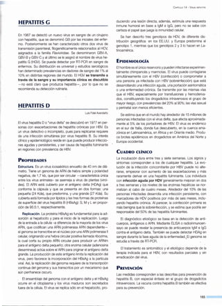 HEPATITIS G
En 1967 se detectó un nuevo virus en sangre de un cirujano
con hepatitis, que se denominó GB por las iniciales del enfer-
mo. Posteriormente se han caracterizado otros dos virus de
transmisión parenteral, filogenéticamente relacionados al HCV,
asignados a la familia Flavívírídae. Se denominaron GBV-A,
GBV-B y GBV-C y al último se le asignó el nombre de virus he-
patitis G.(HGV). Se puede detectar por RT-PCR en sangre de
enfermos. Su distribución es universal y estudios serológicos
han determinado prevalencias en dadores de sangre del 1% al
1O% en distintas·regiones del mundo. El HGV se transmite a
través de la sangre y su importancia clínica es discutible
-no está claro que produzca hepatitis-.. por lo que no se
recomienda su detección rutinaria.
HEPATITIS D
Luis Fidel Avendaño
El virus hepatitis Oo "virus delta" se descubrió en 1977 en per-
sonas con exacerbaciones de hepatitis crónicas por HBV. Es
un virus defectivo o incompleto, pues para replicarse requiere
de una infección simultánea por virus hepatitis B. Su interés
clínico y epidemiológico reside en que puede producir infeccio-
nes agudas y persistentes, y ser causa de hepatitis fulminante
en regiones con prevalencia de HBV. ·
PROPIEDADES
Estructura. Es un virus icosaédrico envuelto de 40 nm de diá-
metro. Tiene un genoma de ARN de hebra simple y polaridad
negativa, de 1,7 kb, que por ser circular -característica única
entre los virus animales- se asemeja a virus de plantas (viroi-
des). El ARN está cubierto por el antígeno delta (HDAg) que
conforma la cápsula y que se presenta en dos formas: una
pequeña (24 Kda), que predomina, y una grande (27 Kda). Su
cubierta está formada por lípidos y las tres formas de proteínas
de superficie del virus hepatitis B (HBsAg): S; M y Len propor-
ción de 95:5:1, respectivamente.
Replicación. La proteína HBsAg es fundamental para la ad-
sorción al hepatocito y para el inicio de la replicación. Luego
de la entrada a la célula -a diferencia de la mayoría de los virus
ARN, que codifican una ARN polimerasa ARN dependiente-
el genoma se transcribe en el núcleo por una ARN polimerasa 11
celular, originando una hebra circular positiva llamada ribozima,
la cual corta su propio ARN circular para producir un ARNm
para el antígeno delta pequeño; otra enzima celular (adenosina
desaminasa) actúa sobre el ARN para originar el antígeno delta
grande. La producción de este antígeno limita la replicación del
virus, pero favorece la incorporación del HBsAg a la partícula
viral. Así, la replicación del genoma requiere de la transcripción
continua del genoma y sus transcritos por un mecanismo que
aún permanece oscuro.
. El ensamblaje del genoma con el antígeno delta y el HBsAg
ocurre en el citoplasma y los virus maduros son secretados
fuera de la célula. El virus se replica sólo en el hepatocito, pro-
C APÍTULO 14 - V iRUS HEPATITIS
duciendo una lesión directa; además, estimula una respuesta
inmune humoral en base a lgM e lgG, pero no se sabe con
certeza el papel que juega la inmunidad celular.
Se han descrito tres genotipos de HDV, de diferente dis-
tribución geográfica: en los EE.UU. y Europa predomina el
genotipo 1, mientras que los genotipos 2 y 3 lo hacen en La-
tinoamérica.
EPIDEMIOLOGÍA
El hombre es el único reservorio y pueden infectarse experimen-
talmente chimpancés y marmotas. El virus puede contagiarse
simultáneamente con el HBV (coinfección) o comprometer a
una persona ya infectada con HBV (sobreinfección) que está
desarrollando una infección aguda, una portación asintomática
o una enfermedad crónica. Se transmite por las mismas vías
que el HBV, especialmente por transfusiones y hemoderiva-
dos, constituyendo los drogadictos intravenosos el grupo de
mayor riesgo, con prevalencias del20% al 90%; las vías sexual
y perinatal son menos eficientes.
Se estima que en el mundo hay alrededor de 15 millones de
personas infectadas con el virus delta, que afecta aproximada-
mente al 5% de los portadores de HBV. El virus es endémico
en el sur de Italia, donde fue descubierto, en la cuenca ama-
zónica en Latinoamérica, en África y en Oriente medio. Produ-
ce brotes epidémicos en drogadictos en América del Norte y
Europa occidental.
CUADRO CLÍNICO
La incubación dura entre tres y siete semanas. Los signos y
síntomas corresponden a los de cualquier hepatitis. La evo-
lución de la infección concomitante por HBV puede no alte-
rarse, empeorar con aumento de las exacerbaciones y más
raramente derivar en una hepatitis fulminante. Los individuos
con infección aguda por HDV generalmente mejoran en dos
a tres semanas y los niveles de las enzimas hepáticas se nor-
malizan al cabo de cuatro meses. Alrededor del 10% de las
personas·infectadas desarrolla una infección persistente, con
marcadores de HDV positivos por más de seis meses, inclu-
yendo hepatitis crónica. Al parecer, la coinfección primaria es
más benigna que la sobreinfección, y se estima que podría ser
responsable del 50% de las hepatitis fulminantes.
El diagnóstico etiológico se basa en la detección de anti-
cuerpos, antígenos o ARN. Mediante ELISA o radioinmunoen-
sayo se puede revelar la presencia de anticuerpos lgM e lgG
contra·el antígeno delta. También se puede detectar HDAg en
sangrE? durante la fase aguda de la enfermedad.,EI genoma se
estudia a través de RT-PCR.
El tratamiento es sintomático y el etiológico depende de la
terapia indicada para el HBV, con resultados parciales y sin
erradicación del virus.
PREVENCIÓN
Las medidas corresponden a las descritas para prevención de
hepatitis B, con especial énfasis en el grupo de drogadictos
intravenosos. La vacuna contra hepatitis B también es efectiva
para su prevención.
165
 