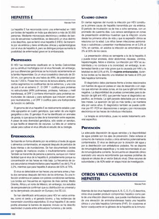 VIROLOGÍA CLÍNICA
HEPATITIS E
Marcela Potin
La hepatitis E fue reconocida como una enfermedad en 1980
por brotes de hepatitis en India que afectaron a más de 30.000
personas. Mediante microscopia electrónica y análisis de ban-
cos de secuencias nucleotídicas, se descubrió un virus distinto
a los descritos, que se llamó virus hepatitis E(HEV). Se transmi-
te por vía entérica y tiene similitudes clínicas y epidemiológicas
con el virus de hepatitis A, pero se distingue porque aumenta la
posibilidad de enfermedad grave en la embarazada.
PROPIEDADES
El HEV fue inicialmente clasificado en la familia Caliciviridae
por su similitud morfológica con el virus Norwalk; sin embargo,
por sus diferencias genómicas se ha incluido recientemente en
la familia Hepeviridae. Es un virus icosaédrico desnudo de 30-
34 nm, con genoma de una hebra de ARN, de polaridad posi-
tiva de 7.200 b. Posee tres marcos de lectura abierta, entre los
cortos segmentos no codificantes de los extremos, y una cola
de poli A en el extremo 3'. El ORF 1 codifica para proteínas
no estructurales (ARN polimerasa, proteasa, helicasa y metil
transferasa), el ORF 2 contiene información para proteínas es-
tructurales de cápsula y para epítopes que inducen anticuer-
pos neutralizantes, y el ORF 3 codifica para una fosfoproteína
de función no definida.
El genoma del virus hepatitis Ees relativamente estable y per-
mite agruparlos en cuatro genotipos, que varían de una región
geográfica a otra. El genotipo 111 se ha identificado en animales
de granja, lo que apoya la idea de la transmisión entre especies.
A pesar de esta diversidad genotípica, sólo existe un serotipo,
lo que facilita el desarrollo de vacunas. La falta de un sistema
celular para cultivar el virus dificulta el estudio de su biología.
EPIDEMIOLOGÍA
Se trasmite en forma eficiente por vía entérica a través de aguas
o alimentos contaminados, en especial después de períodos de
lluvia intensa o de inundaciones. Se han documentado brotes
por ingesta de mariscos crudos o insuficientemente cocidos.
También se transmite de persona a persona, aunque con menor
facilidad que el virus de la hepatitis A, probablemente porque su
concentración en las heces es más baja. La frecuencia de ca-
sos secundarios intradomiciliarios para hepatitis Ees del O,7% al
2,2%, mientras que para hepatitis A alcanza del 50% al75%.
El virus es detectable en las heces una semana antes y has-
ta dos semanas después del inicio de los síntomas. Es una in-
fección endémica en países con pobres condiciones sanitarias.
Los brotes son frecuentes en regiones de Asia central, Medio
Oriente, África y el norte de México; sin embargo, los estudios
de seroprevalencia confirman que su distribución es universal y
se ha demostrado circulación en Europa y los EE.UU.
Se han identificado anticuerpos para HEV en varios anima-
les, como el cerdo y el ganado bovino, y hay evidencias de
transmisión zoonótica esporádica. El virus hepatitis Ede cerdo
podría atravesar la barrera de especie; incluso se ha descrito
reactividad cruzada entre anticuerpos humanos y de cerdo.
---166
CUADRO CLÍNICO
En ciertas regiones del mundo la infección por HEV constitu-
ye la primera causa de hepatitis transmitida por vía entérica.
El período de incubación va de tres a ocho semanas, con un
promedio de cuarenta días. Los censos serológicos en zonas
de presentación endémica muestran que la infección ocurre
desde los primeros años de vida y que la expresiÓn clínica se
relaciona con la edad. Los niños tienen infecciones asintomá-
ticas o subclínicas y presentan manifestaciones en el 0,5% al
1O%; en cambio, en adultos la infección es sintomática en el
3% al30% de los casos.
La presentación clínica es semejante a la de la hepatitis A
y puede incluir anorexia, dolor abdominal, náuseas, vómitos,
hepatomegalia, fiebre e ictericia. La infección por HEV es au-
tolimitada y no conduce a la cronicidad; sin embargo, la en-
fermedad tiende a ser más grave que la causada por HAV y la
letalidad es del 0,5% al4%. En mujeres embarazadas, duran-
te los brotes se ha descrito una letalidad de hasta el 20% por
falla hepática fulminante.
El diagnóstico debe plantearse frente a brotes relacionados
con fuentes de agua en países en vías de desarrollo o en viaje-
ros que retornan de estas zonas, en los que la lgM anti HAV es
negativa. La disponibilidad de pruebas comerciales para la de-
tección de lgM anti HEV, que permite hacer el diagnóstico es-
pecífico, es limitada. La lgM persiste detectable por al menos
tres meses. La aparición de lgG es más tardía y se mantiene
alta por varios años. El diagnóstico también se puede confir-
mar por RT- PCR en deposiciones o sangre y por microscopia
electrónica en las heces de individuos infectados.
La terapia es sintomática, pues no existe tratamiento anti-
viral específico.
PREVENCIÓN
La adecuada disposición de aguas servidas y la disponibilidad
de agua potable son los ejes de prevención. Debe evitarse el
consumo de mariscos crudos u otros alimentos potencialmente
contaminados. El virus se destruye por la cloración del agua y
por la desinfección con antisépticos yodados. No se dispone
de inmunoglobulinas específicas y no está recomendado el uso
de inmunoglobulina corriente. Se encuentra en desarrollo clínico
avanzado una vacuna recombinante que expresa proteínas de
cápsula en células de un vector (báculo virus). Otras vacunas de
subunidades y de ADN están en etapa inicial de investigación.
OTROS VIRUS CAUSANTES DE
HEPATITIS
Marcela Potin
Además de los virus hepatotropos A, B, C, D, Ey G descritos,
otros virus pueden producir compromiso hepático como par-
te de una infección diseminada, que puede manifestarse des-
de una elevación de aminotransferasas hasta una hepatitis
clínica o una falla hepática fulminante (FHF). En ocasiones el
factor coadyuva~te en la génesis de la hepatitis es la inmuno-
 