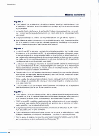 VIROLOGÍA ClÍNICA
168
HECHOS DESTACADOS
Hepatitis A
• El virus hepatitis A es un enterovirus -virus ARN (+)desnudo, resistente al medio ambiente- que
se transmite por mecanismo fecal-oral, en ciclos cortos y/o largos según la endemicidad de cada
región geográfica.
• La hepatitis A es la más frecuente de las hepatitis. Produce infecciones subclínicas y sintomáti-
cas y evoluciona en forma aguda, habitualmente con mejoría total. No hay estados de portación
o cronicidad.
• El diagnostico etiológico se confirma con una prueba de ELISA para lgM anti virus hepatitis A.
• A las medidas de prevención de educación y saneamiento ambiental (agua potable y alcantarilla-
do), se ha agregado una vacuna por virus inactivado, muy efectiva, disponible en forma comercial.
Su precio relativamente alto limita por hoy su aplicación universal.
Hepatitis B
• La infección por HBV es una causa importante de morbilidad y mortalidad a nivel mundial. A pesar
de los avances en el conocimiento del HBV y de la disponibilidad de terapias antivirales y una vacu-
na efectiva, sigue siendo un problema de salud pública en el mundo. Esto se debe principalmente a
que muchas de las regiones de alta endemia corresponden a países en desarrollo que no cuentan
con medios económicos ni políticas sanitarias contra este virus. Alrededor del 60% de la población
mundial vive actualmente en áreas de alta endemicidad.
• La estructura viral compleja y el mecanismo de replicación del HBV a través de una transcripción
reversa intermediaria hacen de este un modelo de agente único. La mayoría de las infecciones por
HBV son asintomáticas, generando una infección crónica en porcentaje variable (±1O%) e inversa-
mente relacionado con la edad de la primoinfección.
• Durante la infección por HBV aparecen diversos marcadores serológicos que permiten diferenciar
entre infección aguda y crónica, además de evaluar el curso de la infección a través de la replica-
ción viral y/o la respuesta a la terapia antiviral.
• Existen variadas alternativas de tratamiento de la infección crónica, principalmente mediante inter-
ferón y análogos de nucleósidos. Sin embargo, el tratamiento prolongado es complejo y puede ge-
nerar cepas resistentes.
• La vacuna contra el HBV, que es segura, efectiva y altamente inmunogénica, está en el programa
habitual de inmunizaciones de más de cien países en el mundo.
Hepatitis C
• El virus hepatitis C es el principal responsable a nivel mundial de cirrosis hepática y carcinoma he-
patocelular. El 80% de las primoinfecciones deriva en infecciones persistentes; la respuesta inmu-
ne es ineficiente en eliminar el virus, posiblemente por la constante variación genética viral.
• El HCV, un virus ARN icosaédrico envuelto de polaridad positiva, experimenta constantes variacio-
nes originando cuasi-especies. Se han establecido seis genotipos, que se relacionan con la distri-
bución geográfica y con la respuesta al tratamiento.
• El diagnóstico confirmatorio de laboratorio se hace por detección de anticuerpos (ELISA) y por RT-
PCR, que puede usarse en forma cuantitativa.
• El principal mecanismo de transmisión es el contacto con sangre de un sujeto infectado a través
de agujas o dispositivos contaminados. Las vías sexual y congénita son menos significativas.
• Entre los grupos de riesgo se mencionan los pacientes sometidos a hemodiálisis, usuarios de dro-
. gas intravenosas, personal de salud y pacientes infectados por VIH.
 