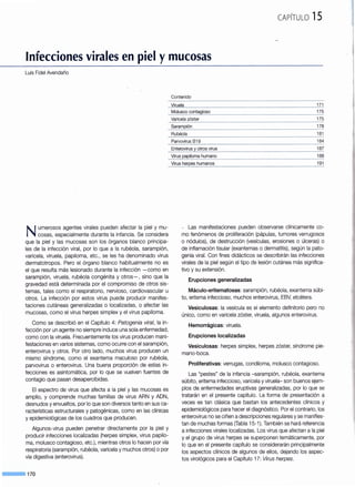 CAPÍTULO 15
Infecciones virales en piel ymucosas
Luis Fidel Avendaño
Contenido
Viruela _______________________111
--~-~-~~_con~g~<?._~<?.____________________.___________________________________2I_~
Varicela zóster 175
---·--------------- ···------------------------------------------···-"-----·--····-···---------------·-·····-------------------------------------- " ----------
.. Sarame_i_~~--- --------------------------------------- 178
Numerosos agentes virales pueden afectar la piel y mu-
cosas, especialmente durante la infancia. Se considera
que la piel y las mucosas son los órganos blanco principa-
les de la infección viral, por lo que a la rubéola, sarampión,
varicela, viruela, papiloma, etc., se les ha denominado virus
dermatotropos. Pero el órgano blanco habitualmente no es
el que resulta más lesionado durante la infección -como en
sarampión, viruela, rubéola congénita y otros-, sino que la
gravedad está determinada por el compromiso de otros sis-
temas, tales como el respiratorio, nervioso, cardiovascular u
otros. La infección por estos virus puede producir manifes-
taciones cutáneas generalizadas o localizadas, o afectar las
mucosas, como el virus herpes simplex y el virus papiloma.
Como se describió en el Capítulo 4: Patogenia viral, la in-
fección por un agente no siempre induce una sola enfermedad,
como con la viruela. Frecuentemente los virus producen mani-
festaciones en varios sistemas, como ocurre con el sarampión,
enterovirus y otros. Por otro lado, muchos virus producen un
mismo síndrome, como el exantema maculoso por rubéola,
parvovirus o enterovirus. Una buena proporción de estas in-
fecciones es asintomática, por lo que se vuelven fuentes de
contagio que pasan desapercibidas.
El espectro de virus que afecta a la piel y las mucosas es
amplio, y comprende muchas familias de virus ARN y ADN,
desnudos y envueltos, por lo que son diversos tanto en sus ca-
racterísticas estructurales y patogénicas, como en las clínicas
y epidemiológicas de los cuadros que producen.
Algunos-virus pueden penetrar directamente por la piel y
producir infecciones localizadas (herpes simplex, virus papilo-
ma, molusco contagioso, etc.), mientras otros lo hacen por vía
respiratoria (sarampión, rubéola, varicela y muchos otros) o por
vía digestiva (enterovirus).
- - · 170
Rubéola 181
Parvovirus 819 184
Enterovirus y otros virus ______________________________187
Virus humano 188
191
. Las manifestaciones pueden observarse clínicamente co-
mo fenómenos de proliferación (pápulas, tumores verrugosos
o nódulos), de destrucción (vesículas, erosiones o úlceras) o
de inflamación tisular (exantemas o dermatitis), según la pato-
genia viral. Con fines didácticos se describirán las infecciones
virales de la piel según el tipo de lesión cutánea más significa-
tivo y su extensión.
Erupciones generalizadas
Máculo-eritematosas: sarampión, rubéola, exantema súbi-
to, eritema infeccioso, muchos enterovirus, EBV, etcétera.
Vesiculosas: la vesícula es el elemento definitorio pero no
único, como en varicela zóster, viruela, algunos enterovirus.
Hemorrágicas: viruela.
Erupciones localizadas
Vesiculosas: herpes simplex, herpes zóster, síndrome pie-
mano-boca.
Proliferativas: verrugas, condiloma, molusco contagioso.
Las "pestes" de la infancia -sarampión, rubéola, exantema
súbito, eritema infeccioso, varicela y viruela- son buenos ejem-
plos de enfermedades eruptivas generalizadas, por lo que se
tratarán en el presente capítulo. La forma de presentación a
veces es tan clásica que bastan los antecedentes clínicos y
epidemiológicos para hacer el diagnóstico. Por el contrario, los
enterovirus no se ciñen a descripciones regulares y se manifies-
tan de muchas formas (Tabla 15-1 ). También se hará referencia
a infecciones virales localizadas. Los virus que afectan a la piel
y el grupo de virus herpes se superponen temáticamente, por
lo que en el presente capítulo se considerarán principalmente
los aspectos clínicos de algunos de ellos, dejando los aspec-
tos virológicos para el Capítulo 17: Virus herpes.
 
