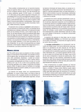 Otras posibles complicaciones son la neumonía bacteria-
na por los agentes clásicos y las derivadas de la propagación
de VZV al sistema nervioso central. Las más frecuentes son
la ataxia cerebelosa aguda (1 /4.000 casos) y la encefalitis
(1-2/1.000 casos), de las cuales la segunda es más grave, con
una letalidad del 5% al 20% (principalmente adultos) y secue-
las en el 15%. La neumonitis por VZV es una forma evolutiva
grave y potencialmente fatal, más frecuente en adultos (1 /400
casos), inmunocomprometidos y embarazadas. Otras compli-
caciones menos frecuentes son vasculitis intracraneal, menin-
gitis, mielitis transversa y hepatitis.
El tratamiento de la varicela con aciclovir ha demostrado re-
ducir los síntomas, la duración del cuadro y la severidad de las
manifestaciones cutáneas y sistémicas. Es fundamental iniciarlo
dentro de las primeras 24 horas y como máximo luego de 72
horas. Su uso está indicado cuando los pacientes tienen algún
factor de riesgo de evolución moderada o grave. Entre los in-
munocompetentes se recomienda a los mayores de doce años,
a los pacientes con enfermedades mucocutáneas y pulmonares
crónicas, a los usuarios de corticoides crónicos o intermitentes,
a los que reciben salicilatos y a los casos secundarios de un
caso intrafamiliar. SÜ uso entre inmunosuprimidos por terapia
esteroidal o enfermedades malignas debe asegurarse por la ru-
ta intravenosa. Las dosis se resumen en la Tabla 15-3.
HERPES ZÓSTER
Del 70% al 80% de los casos se presenta con dolor y/o pares-
tesias en el dermatoma comprometido, que precede a la erup-
ción en·aigunos días. Las sensaciones son variables -prurito,
ardor, dolor, parestesias, disestesias-, pueden ser constan-
tes o intermitentes y confundirse con otros cuadros clínicos.
Se presentan principalmente en el tórax y la cara, en la rama
oftálmica del V par. El 5% al 20% de los pacientes presen-
ta síntomas generales como cefalea, compromiso del estado
general y fiebre. En algunos casos se manifiesta una neuralgia
segmentaria aguda sin erupción cutánea, en lo que se conoce
como zoster sine herpete.
Las lesiones del herpes zóster son característicamente
unilaterales, no cruzan la línea media y se limitan al área de
piel inervada por sólo un ganglio sensitivo (un dermatoma). En
muchos casos se encuentran adenopatías regionales. Aunque
A B
C APÍTULO 15 - INFECCIONES VIRALES EN PIEL Y MUCOSAS
las lesiones individuales del herpes zóster y la varicela son in-
distinguibles, las primeras evolucionan más lentamente y con-
sisten en vesículas agrupadas sobre una base eritematosa, a
diferencia de la varicela, en que son más aisladas y distribuidas
al azar, reflejando la vía de infección neural en el herpes zóster
y virémica en la varicela.
La aparición de nuevas vesículas generalmente ocurre du-
rante los primeros tres a cuatro días, y si se prolonga por más
de una semana, debe hacer sospechar una inmunodeficiencia.
La reactivación del VZV en el ganglio sensitivo puede acompa-
ñarse de diseminación extraneural, pudiendo detectarse una
viremia durante los primeros días del herpes zóster. Esta vire-
mia desaparece rápidamente en los pacientes inmunocompe-
tentes; sin embargo, cuando existen inmunodeficiencias (Ej:.
inmunosenescencia), pueden desarrollarse vesículas en áreas
de la piel distales al dermatoma o la infección comprometer
órganos internos.
La aparición de vesículas en otras áreas, que se conoce
como diseminación cutánea, es un fenómeno que aumenta
con la edad; sin embargo, el compromiso de órganos internos
es mucho más raro y grave.
La neuralgia postherpética es la complicación más fre-
cuente del herpes zóster. Una de las definiciones más acep-
tadas es la persistencia del dolor después de 120 días de
haberse resuelto el herpes zóster. Sus características clínicas
son variables entre los pacientes (quemante, punzante, persis-
tente, intermitente, etc.). La incidencia global es deiS% al15%,
en que la edad es el principal factor de riesgo, pues el 50%
de los casos corresponde a mayores de sesenta años. Otros
factores de riesgo son sexo femenino, antecedente de dolor
prodrómico, dolor intenso durante la fase de erupción y herpes
zóster intenso/diseminado. Es difícil de tratar, pero suele remitir
espontáneamente después de meses.
Otras complicaciones se pueden presentar por infección
bacteriana agregada, diseminación visceral, trastornos neuro-
lógicos u oculares. El herpes zóster oftálmico puede originar
ceguera al comprometer la córnea. El compromiso de la zona
media nasal debe alertar (signo de Hutchinson). El compromi-
so del Vil par craneal puede originar parálisis facial, que suele
acompañarse de lesiones en el conducto auditivo externo (sín-
drome de Ramsay-Hunt) (Figura 15-4).
Figura 15-4.Herpes zóster. A. Adulto mayor con herpes oftálmico. B.Herpes zóster costal en tercer día de tratamiento con aciclovir.
177
 