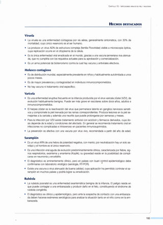 C APÍTULO 15 - INFECCIONES VIRALES EN PIEL Y MUCOSAS
HECHOS DESTACADOS
Viruela
• La viruela es una enfermedad contagiosa por vía aérea, generalmente sintomática, con 30% de
mortalidad, cuyo único reservorio es el ser humano.
• La produce un virus ADN de estructura compleja (familia Poxvírídae) visible a microscopia óptica,
cuya replicación ocurre en el citoplasma de la célula.
• Es la única enfermedad viral erradicada en el mundo, gracias a una vacuna jenneriana viva atenua-
da, que no cumpliría con los requisitos actuales para su aprobación y comercialización.
• Es un arma potencial de bioterrorismo contra la cual hay vacuna y antivirales efectivos.
Molusco contagioso
• Es de distribución mundial, especialmente prevalente en niños y habitualmente autolimitada a unos
pocos meses.
• Es de mayor prevalencia y contagiosidad en individuos inmunocomprometidos.
• No hay vacuna ni tratamiento viral específico.
Varicela
• Es una enfermedad eruptiva frecuente en la infancia producida por el virus varicela zóster 0JZV), de
evolución habitualmente benigna. Puede ser más grave en escolares sobre doce años, adultos e
inmunocomprometidos.
• El herpes zóster es la reactivación del virus que permanece latente en ganglios nerviosos sensiti-
vos y compromete la piel inervada por las ramas correspondientes. Produce lesiones en la piel se-
mejantes a la varicela y además una neuritis que puede prolongarse por semanas y meses.
• Para la infección por VZV existe tratamiento antiviral con aciclovir y fármacos derivados, cuya do-
sis depende de la edad y condiciones del afectado. En general se recomienda tratamiento oral en
infecciones no complicadas e intravenoso en pacientes inmunosuprimidos.
• La prevención es efectiva con una vacuna por virus vivo, recomendada a partir del año de edad.
Sarampión
• Es un virus ARN de una hebra de polaridad negativa, con manto; por neutralización hay un solo se-
rotipo y el hombre es el único reservorio.
• Es una infección viral aguda de evolución predominantemente clínica, caracterizada por fiebre, sig-
nos respiratorios, exantema y enantema (Koplik); su gravedad reside en la posibilidad de compli-
carse en neumonía y encefalitis.
• El diagnóstico es eminentemente clínico, pero en países con buen control epidemiológico debe
confirmarse con laboratorio virológico (serología, RT-PCR). •
• Existe una vacuna a virus atenuado de buena calidad, cuya aplicación ha permitido controlar el sa-
rampión en muchos países y podría lograr su erradicación.
Rubéola
• La rubéola posnatal es una enfermedad exantemática benigna de la infancia. El peligro reside en
que puede contagiar a una embarazada y producir daño en el feto, constituyendo el síndrome de
rubéola congénita.
• El diagnóstico es clínico y epidemiológico, pero ante la sospecha de contacto con una embaraza-
da deben hacerse exámenes serológicos para analizar la situación tanto en el niño como en la em-
barazada.
193
 