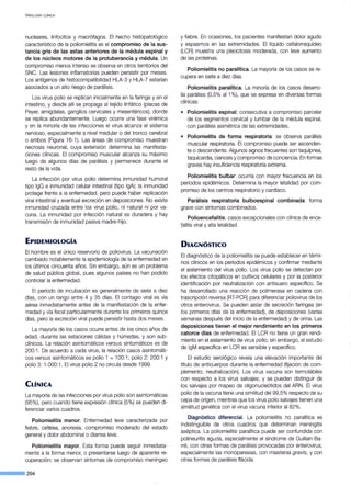 VIROLOGÍA CLÍNICA
nucleares, linfocitos y macrófagos. El hecho histopatológico
característico de la poliomielitis es el compromiso de la sus-
tancia gris de las astas anteriores de la médula espinal y
de los núcleos motores de la protuberancia y médula. Un
compromiso menos intenso se observa en otros territorios del
SNC. Las lesiones inflamatorias pueden persistir por meses.
Los antígenos de histocompatibilidad HLA-3 y HLA-7 estarían
asociados a un alto riesgo de parálisis.
Los virus polio se replican inicialmente en la faringe y en el
intestino, y desde allí se propaga al tejido linfático (placas de
Peyer, amígdalas, ganglios cervicales y mesentéricos), donde
se replica abundantemente. Luego ocurre una fase virémica
y en la minoría de las infecciones el virus alcanza el sistema
nervioso, especialmente a nivel medular o del tronco cerebral
o ambos (Figura 16-1 ). Las áreas de compromiso muestran
necrosis neuronal, cuya extensión determina las manifesta-
ciones clínicas. El compromiso muscular alcanza su máximo
luego de algunos días de parálisis y permanece durante el
resto de la vida.
La infección por virus polio determina inmunidad humoral
tipo lgG e inmunidad celular intestinal (tipo lgA); la inmunidad
protege frente a la enfermedad, pero puede haber replicación
viral intestinal y eventual excreción en deposiciones. No existe
inmunidad cruzada entre los virus polio, ni natural ni por va-
cuna. La inmunidad por infección natural es duradera y hay
transmisión de inmunidad pasiva madre-hijo.
EPIDEMIOLOGÍA
El hombre es el único reservorio de poliovirus. La vacunación
cambiado notablemente la epidemiología de la enfermedad en
los últimos cincuenta años. Sin embargo, aún es un problema
de salud pública global, pues algunos países no han podido
controlar la enfermedad.
El período de incubación es generalmente de siete a diez
días, con un rango entre 4 y 35 días. El contagio viral es vía
aérea inmediatamente antes de la manifestación de la enfer-
medad y vía fecal particularmente durante los primeros quince
días, pero la excreción viral puede persistir hasta dos meses.
La mayoría de los casos ocurre antes de los cinco años de
edad, durante las estaciones cálidas y húmedas, y son sub-
clínicos. La relación asintomáticos versus sintomáticos es de
200:1 . De acuerdo a cada virus, la relación casos asintomáti-
cos versus asintomáticos es polio 1 = 100:1 ; polio 2: 200:1 y
polio 3: 1.000:1. El virus polio 2 no circula desde 1999.
CLÍNICA
La mayoría de las infecciones por virus polio son asintomáticas
(95%), pero cuando tiene expresión clínica (5%) se pueden di-
ferenciar varios cuadros.
Poliomielitis menor. Enfermedad leve caracterizada por
fiebre, cefalea, anorexia, compromiso moderado del estado
general y dolor abdominal o diarrea leve.
Poliomielitis mayor. Esta forma puede seguir inmediata-
mente a la forma menor, o presentarse luego de aparente re-
cuperación; se observan síntomas de compromiso meníngeo
--·204
y fiebre. En ocasiones, los pacientes manifiestan dolor agudo
y espasmos en las extremidades. El líquido cefalorraquídeo
(LCR) muestra una pleocitosis moderada, con leve aumento
de las proteínas.
Poliomielitis no paralítica. La mayoría de los casos se re-
cupera en siete a diez días.
Poliomielitis paralítica. La minoría de los casos desarro-
lla parálisis (0,5% al 1%), que se expresa en diversas formas
clínicas:
• Poliomielitis espinal: consecutiva a compromiso parcelar
de los segmentos cervical y lumbar de la médula espinal,
con parálisis asimétrica de las extremidades.
• Poliomielitis de forma respiratoria: se observa parálisis
muscular respiratoria. El compromiso puede ser ascenden-
te o descendente. Algunos signos frecuentes son taquipnea,
taquicardia, cianosis y compromiso de conciencia. En formas
graves hay insuficiencia respiratoria extrema.
Poliomielitis bulbar: ocurría con mayor frecuencia en los
períodos epidémicos. Determina la mayor letalidad por com-
promiso de los centros respiratorio y cardíaco.
Parálisis respiratoria bulboespinal combinada: forma
grave con síntomas combinados.
Polioencefalitis: casos excepcionales con clínica de ence-
~alitis viral y alta letalidad.
DIAGNÓSTICO
El diagnóstico de la poliomielitis se puede establecer en térmi-
nos clínicos en los períodos epidémicos y confirmar mediante
el aislamiento del virus polio. Los virus polio se detectan por
los efectos citopáticos en cultivos celulares y por la posterior
identificación por neutralización con antisuero específico. Se
ha desarrollado una reacción de polimerasa en cadena con
trascripción reversa (RT-PCR) para diferenciar poliovirus de los
otros enterovirus. Se pueden aislar de secreción faríngea (en
los primeros días de la enfermedad), de deposiciones (varias
semanas después del inicio de la enfermedad) y de orina. Las
deposiciones tienen el mejor rendimiento en los primeros
catorce días de enfermedad. El LCR no tiene un gran rendi-
miento en el aislamiento de virus polio; sin embargo, el estudio
de lgM específica en LCR es sensible y específico.
El estudio serológico revela una elevación importante del
título de anticuerpos durante la enfermedad (fijación de com-
plemento, neutralización). Los virus vacuna son termolábiles
con respecto a los virus salvajes, y se pueden distinguir de
los salvajes por mapeo de oligonucleótidos del ARN. El virus
polio de la vacuna tiene una similitud del99,5% respecto de su
cepa de origen, mientras que los virus polio salvajes tienen una
similitud genética con el virus vacuna inferior al 82%.
Diagnóstico diferencial. La poliomielitis no paralítica es
indistinguible de otros cuadros que determinan meningitis
aséptica. La poliomielitis paralítica puede ser confundida con
polineuritis aguda, especialmente el síndrome de Guillain-Ba-
rré, con otras formas de parálisis provocadas por enterovirus,
especialmente las monoparesias, con miastenia gravis, y con
otras formas de parálisis flácida.
 
