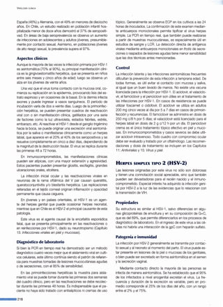 V IROLOGÍA CLÍNICA
España (46%) y Alemania, con el49% en menores de dieciocho
años. En Chile, un estudio realizado en población infantil hos-
pitalizada menor de doce años demostró el 37% de seropositi-
vad. En áreas de baja seroprevalencia se observa un aumento
de infecciones en adolescentes y adultos jóvenes, presumible-
mente por contacto sexual. Asimismo, en poblaciones jóvenes
de alto riesgo sexual, la prevalencia supera el 97%.
Aspectos clínicos
Aunque la mayoría de las veces la infección primaria por HSV-1
es asintomática (70% al 90%), su principal manifestación clíni-
ca es la gingivoestomatitis herpética, que se presenta en niños
entre seis meses y cinco años de edad; luego se observa un
alza en los jóvenes de veinte años.
Una vez que el virus toma contacto con la mucosa oral, co-
mienza su replicación en la epidermis, provocando lisis del es-
trato espinoso y en ocasiones de la basal. En la dermis infecta
axones y puede ingresar a vasos sanguíneos. El período de
incubación varía de dos a veinte días. Luego de la primoinfec-
ción herpética, se pueden presentar cuadros de reactivación
viral con o sin manifestación clínica, gatillados por una serie
de factores como la luz ultravioleta, estados febriles, estrés,
embarazo, etc. Al reactivar el HSV-1 desde el ganglio trigémino
hacia la boca, se puede originar una excreción viral asintomá-
tica por la saliva o manifestarse clínicamente como un herpes
labial, que aparece en el 20% al40% de los seropositivos y se
resuelve completamente en cinco a diez días, dependiendo de
la magnitud de la destrucción tisular. El virus se replica durante
las primeras 48 a 72 horas.
En inmunocomprometidos, las manifestaciones clínicas
pueden ser atípicas, con una mayor extensión y agresividad.
Estos pacientes pueden presentar glositis, esofagitis, grandes
ulceraciones orales, etcétera.
La infección inicial ocular y las reactivaciones virales en
neuronas de la rama oftálmica del V par causan queratitis,
queratoconjuntivitis y/o blesfaritis herpética. Las replicaciones
reiteradas en el tejido corneal originan inflamación y opacidad
permanente que causa ceguera.
En jóvenes y en países orientales, el HSV-1 es un agen-
te del herpes genital que puede ocasionar herpes neonatal,
mientras que en Chile es el H~V-2 el principal causante de esta
patología.
Este virus es el agente causal de la encefalitis esporádica
fatal, que se presenta principalmente en las reactivaciones o
en reinfecciones por HSV-1 , dado su neurotropismo (Capítulo
15: Infecciones virales en piel y mucosas).
Diagnóstico de laboratorio
Si bien la PCR en tiempo real ha demostrado ser un método
diagnóstico cuatro veces mejor que el aislamiento viral en culti-
vos celulares, este último continúa siendo el patrón de referen-
cia para muestras tomadas de lesiones mucocutáneas agudas
o de secreciones, con el 85% de sensibilidad.
En las primoinfecciones herpéticas la muestra para aisla-
miento viral se puede tomar durante las primeras dos semanas
del cuadro clínico, pero en las reactivaciones se debe recolec-
tar durante las primeras 48 horas. Es indispensable que el pa-
ciente no haya sido tratado con antisépticos ni cremas de uso
·--218
tópico. Generalmente se observa ECP en los cultivos a las 24
horas de inoculados. La confirmación de este examen median-
te anticuerpos monoclonales permite tipificar el virus herpes
simple. La PCR en tiempo real, que también puede realizarse
a partir de muestras mucocutáneas, es especialmente útil en
estudios de sangre y LCR. La detección directa de antígenos
virales mediante anticuerpos monoclonales en frotís de secre-
ciones o raspados de lesiones agudas tiene menor sensibilidad
que las dos técnicas antes mencionadas.
Control
La infección latente y las infecciones asintomáticas frecuentes
dificultan la prevención de esta infección a temprana edad. De
todas formas, es útil evitar el contacto con mucosa y saliva,
al igual que un buen lavado de manos. No existe una vacuna
licenciada para la infección por HSV-1 . El aciclovir, el valaciclo-
vir, el famciclovir y el penciclovir son útiles en el tratamiento de
las infecciones por HSV-1 . En casos de resistencia se puede
utilizar foscarnet o cidofovir. El aciclovir se utiliza en adultos
200 mg cinco veces al día por 5 a 7 días en casos de primoin-
fección y recurrencias. El famciclovir se administra en dosis de
250 mg c/8 h por 5 días; el valaciclovir está licenciado para el
herpes labial en dosis de 2 g c/12 h por un día. El penciclovir
crema es el único tratamiento tópico efectivo en piel y muco-
sas. En inmunocomprometidos y casos severos se debe utili-
zar aciclovir intravenoso. Todo cuadro con compromiso ocular
debe ser evaluado y tratado por un oftalmólogo. Las recomen-
daciones y dosis de tratamiento se incluyen en los Capítulos
11: Antívírales y 15: Virus y piel.
HERPES SIMPLEX TIPO 2 (HSV-2)
Las lesiones originadas por este virus no sólo son dolorosas
y tienen una connotación social apreciable, sino que también
pueden ser devastadoras para el recién nacido y el inmune-
comprometido. Especial interés ha adquirido la infección geni-
tal por HSV-2 a la luz de las evidencias que lo relacionan con
la transmisión de VIH.
Propiedades
Su estructura es similar al HSV-1 , salvo diferencias en algu-
nas glicoproteínas de envoltura y en su composición de G+C,
que es del 69%, que permite diferenciarlos en los procesos de
diagnóstico de laboratorio. En el ingreso de este virus a las cé-
lulas no habría una interacción de la gpC con heparán sulfato.
Patogenia e inmunidad
La infección por HSV-2 generalmente se transmite por contac-
to sexual y al neonato al momento del parto. El virus puede es-
tar presente en lesiones de la piel o mucosas de los genitales,
o bien puede ser excretado en forma asintomática en el semen
y la secreción vaginal.
Mediante contacto directo la mayoría de las personas se
infecta de manera asintomática. Se ha establecido que el95%
de los infectados a nivel anogenital excretan el virus. La fre-
cuencia y duración de la excreción es variable, pero en pro-
medio corresponde al 25% de los días del año, con un rango
entre el2% y el75%.
 