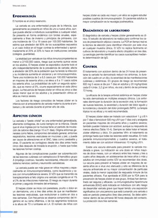 V iROLOGÍA ClÍNICA
EPIDEMIOLOGÍA
El hombre es el único reservorio.
La varicela es una enfermedad propia de la infancia, que
generalmente se presenta en niños de uno a nueve años, aun-
que puede afectar a individuos susceptibles a cualquier edad.
Se presenta en forma endémica con brotes anuales, espe-
cialmente a fines de invierno y principios de primavera, con
una incidencia de i 3 a i 6 casos por i 00.000 habitantes. Se
estima que alrededor del 90% de los susceptibles expuestos
a un caso índice en el hogar contrae la enfermedad y aproxi-
madamente el 25% al 33% lo hace en instituciones cerradas
(colegios, guarderías).
La letalidad por varicela en los niños inmunocompetentes es
menor a 2/i 00.000 casos, riesgo que aumenta quince veces
en los adultos. El herpes zóster es esporádico durante todo el
año independientemente de la prevalencia de varicela; afecta
a alrededor del 20% de la población que ha tenido la infección
y su incidencia aumenta en ancianos y en inmunosuprimidos.
Tiene una incidencia de 5 a 6,5 casos por i 00.000 habitantes
en mayores de sesenta años y se eleva a 8 a i i casos sobre
los setenta años. La probabilidad de sufrir un segundo episo-
dio, que es menor al 5%, ocurre especialmente en este último
grupo. La frecuencia de herpes zóster en niños es cinco a diez
veces menor que en los adultos y la presentación clínica en
ellos es menos severa.
Los factores de riesgo conocidos de herpes zóster en la
infancia son el antecedente de varicela materna durante el em-
barazo y de varicela durante el primer año de vida.
ASPECTOS CL(NICOS
La varicela o "peste cristal" es una enfermedad generalizada,
altamente contagiosa, de curso benigno en la infancia. Desde
que el virusingresa por la mucosa tiene un período de incuba-
ción de catorce días (rango i Oa 21 días). Origina síntomas ge-
nerales como fiebre, compromiso del estado general, síntomas
respiratorios, lesiones vesiculares en mucosas y piel, y puede
ser causa de alteraciones en el SNC, tales como cerebelitis y
otras. El paciente es contagioso desde dos días antes hasta
cinco días después de iniciada la erupción, o hasta que todas
las lesiones formen costray .
Algunas de las complicaciones pueden ser sobreinfección
de las lesiones cutáneas con estreptococo B hemolítico grupo
A (impétigo costroso, fasceítis necrotizante), infección viral del
sistema nervioso central y neumonitis varicelatosa.
La varicela puede ser más grave en niños mayores y espe-
cialmente en inmunocomprometidos, como leucémicos y ca-
sos con inmunodeficiencia severa. El VZV que se transmite vía
transplacentaria al feto origina una varicela congénita en el i%
al 2% de las infecciones maternas. El riesgo es mayor durante
el primer y segundo trimestre del embarazo.
El herpes zóster se inicia con parestesia, prurito o dolor en
un dermatoma, uno a tres días antes de que se manifiesten
las lesiones vesiculosas, que evolucionan a costra en dos a
tres semanas. Con frecuencia se observa compromiso del tri-
gémino en su rama oftálmica, o de los segmentos torácicos
a la altura de T3 o lumbares en L4. El número de niños con
J----- 222
herpes zóster es cada vez mayor y en ellos se sugiere estudiar
posibles cuadros de inmunosupresión. En pacientes adultos la
mayor complicación es la neuralgia posherpética.
DIAGNÓSTICO DE LABORATORIO
El diagnóstico de varicela y herpes zóster generalmente es clí-
nico. El estudio de laboratorio se realiza para confirmar los ca-
sos de presentación atípica o severa. La PCR en tiempo real es
la técnica de elección para identificar infección por este virus
en cualquier muestra clínica. El VZV no replica fácilmente en
cultivos de laboratorio y muestra efecto citopático en tres días.
La serología permite identificar los casos susceptibles median-
te determinación de lgG.
CONTROL
El tratamiento con aciclovir dentro de las 24 horas de presen-
tarse la varicela ha demostrado reducir los síntomas, la dura-
ción del cuadro en un día y la severidad de las manifestaciones
cutáneas y sistémicas. En grupos de riesgo se recomiendan
800 mg 5 veces al día por 7 días en adultos y 20 mg/kg/dosis
cada 6 h (máx. 3,2 g) en niños, vía oral y dentro de las primeras
72 hora9.
La eficacia de la terapia antiviral sistémica en herpes zóster
ha sido demostrada en múltiples ensayos clínicos. Los antivi-
rales disminuyen la duración de la excreción viral, la formación
de nuevas lesiones, la severidad y duración del dolor agudo y
la incidencia y duración del dolor prolongado (NPH). La terapia
tópica no es eficaz y no está recomendada.
El herpes zóster debe ser tratado con valaciclovir i g c/8 h
por 7 días o famciclovir 500 mg c/8 h por 7 días oral y analgesia
en pacientes mayores de cincuenta años y cuadros severos;
también pueden tratarse con aciclovir, aunque su respuesta es
menos efectiva (Tabla i 5-4). Siempre se debe tratar el herpes
zóster oftálmico y ático. En pacientes VIH+ el tratamiento se
prolonga hasta que todas las lesiones estén resueltas. En todo
paciente inmunocomprometido y cuadros severos, el trata-
miento debe ser con aciclovir intravenoso i Omg/kg c/8 h.
Existe una vacuna atenuada para prevenir la varicela mo-
derada a grave. La indicación es una dosis en niños mayo-
res de doce meses, con un refuerzo entre tres meses y tres a
cuatro años después; en adolescentes de trece años o más y
adultos sin inmunidad contra VZV se recomiendan dos dosis.
La vacuna para prevenir el herpes zóster en mayores de se-
senta años es a virus vivo atenuado y sólo se diferencia de la
vacuna antivaricela en su mayor concentración de partícu[as
virales, dada la menor capacidad de respuesta inmune de los
pacientes añosos. Fue aprobada el 2006 por la FDA para la
prevención de herpes zóster en ese grupo. Ambas han demos-
trado ser seguras y eficaces. La inmunoglobulina hiperinmune
antivaricela (IGVZ) está indicada en individuos con alto riesgo
de desarrollar varicela grave que hayan tenido una exposición
significativa con una persona que está cursando una varicela o
está en período preeruptivo (tres días previos). Se debe admi-
nistrar dentro de las primeras 96 horas después del contacto.
La protección dura tres semanas.
 