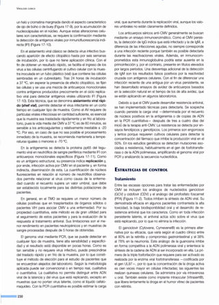 VIROLOGÍA CLÍNICA
un halo y cromatina marginada dando el aspecto característico
de ojo de búho o de buey (Figura 17-9), por la acumulación de
nucleocápsulas en el núcleo. Aunque estas alteraciones celu-
lares son características, se requiere la confirmación mediante
la detección de antígenos virales por inmunofluorescencia indi-
recta (IFI) (Figura 17-1 0).
En el aislamiento viral clásico se detecta virus infectivo bus-
cando aparición de efecto citopático hasta por seis semanas
de incubación, por lo que no tiene aplicación clínica. Con el
fin de obtener un resultado rápido, se facilita el ingreso de los
virus a las células centrifugando el cultivo celular con la mues-
tra inoculada en un tubo plástico (vial) que contiene las células
sembradas en un cubreobjeto. Tras 24 horas de incubación
a 37 °C, sin esperar la presencia de efecto citopático, se fijan
las células y se usa una mezcla de anticuerpos monoclonales
contra antígenos producidos precozmente en el ciclo replica-
tivo viral para detectar antígenos virales utilizando IFI (Figura
17-1 0). Esta técnica, que se denomina aislamiento viral rápi-
do (shel/ vial), permite detectar el virus infectante en un corto
tiempo en cualquier tipo de muestra. Como el AV requiere de
partículas virales infecciosas en cantidad suficiente, es esencial
que la muestra sea trasladada rápidamente y en frío al labora-
torio, pues la vida media del CMV a 37 oc es de 60 minutos, es
sensible a los anticoagulantes y relativamente inestable a -20
°C. Por eso, en caso de que no sea posible el procesamiento
inmediato de la muestra, se recomienda mantenerla a tempe-
raturas iguales o menores a -70 °C.
En la antigenemia se detecta la proteína pp65 del tegu-
mento viral en neutrófilos de sangre periférica mediante IFI con
anticuerpos monoclonales específicos (Figura 17-11). Como
es un antígeno estructural, su presencia indica replicación y,
por ende, infección activa por CMV en el paciente y, en forma
indirecta, diseminación de esta. La cuantificación de núcleos
fluorescentes en relación al número de neutrófilos observa-
dos permite relacionar al virus como causa de la enferme-
dad cuando el recuento supera un valor umbral, que debe
ser establecido localmente para las distintas poblaciones de
pacientes.
En general, en el TMO se requiere un menor número de
células positivas que en trasplantados de órganos sólidos o
pacientes VIH para asociar CMV a una enfermedad. Por su
propiedad cuantitativa, este método es de gran utilidad para
el seguimiento de estos pacientes y para la evaluación de la
respuesta al tratamiento antiviral. Sus limitaciones son el me-
nor rendimiento en pacientes neutropénicos y en muestras de
sangre procesadas después de 5 horas de obtenidas.
El genoma viral mediante PCR, que se puede detectar en
cualquier tipo de muestra, tiene alta sensibilidad y especifici-
dad y el resultado está disponible en pocas horas. Como es
tan sensible y no requiere virus infectivo, puede prescindirse
del traslado rápido y en frío de la muestra, por lo que consti-
tuye el método de elección para el estudio de pacientes que
se encue~tran alejados del laboratorio. Según la metodología
aplicada puede ser convencional o en tiempo real, cualitativa
o cuantitativa. La cualitativa no permite distinguir entre ADN
viral de la latencia y del virus que está replicando, excepto en
muestras que no portan virus latente, como el líquido cefalo-
rraquídeo. Con la PCR cuantitativa es posible estimar la carga
viral, que aumenta durante la replicación viral, aunque los valo-
res umbrales no están claramente definidos.
Los anticuerpos séricos anti-CMV generalmente se buscan
mediante un ensayo inmunoenzimático. Como el CMV persis-
te, la detección de lgG indica que está infectado y la de lgM, a
diferencia de las infecciones agudas, no siempre corresponde
a una infección reciente porque también es posible detectarla
durante las reactivaciones virales. Además, en inmunocom-
prometidos esta inmunoglobulina podría estar ausente en la
primoinfección y, por el contrario, presente en títulos elevados
por largos períodos. Una desventaja adicional de la detección
de lgM son los resultados falsos positivos por la reactividad
cruzada con antígenos celulares. Con el fin de diferenciar una
infección reciente de una antigua por un virus persistente, se
han desarrollado ensayos de avidez de anticuerpos basados
en la selección natural en el tiempo de los de alta avidez, que
se están aplicando en algunos laboratorios.
Debido a que el CMV puede desarrollar resistencia antiviral,
se han implementado técnicas para detectarla. Se sospecha
cuando persiste la carga viral -determinada por el recuento
de núcleos positivos en la antigenemia o de copias de ADN
en la PCR cuantitativa- después de tres a cuatro días del
inicio de la terapia anti-CMV. La resistencia se detecta por en-
sayos fenotípicos y genotípicos. Los primeros son engorrosos
y lentos porque requieren cultivos celulares para detectar la
concentración del fármaco que inhibe la producción viral en el
50%. En los estudios genéticos se detectan mutaciones aso-
ciadas a resistencia, habitualmente en el gen de fosfotransfe-
rasa o de la ADN polimerasa, amplificando el genoma viral por
PCR y analizando la secuencia nucleotídica.
ESTRATEGIAS DE CONTROL
Tratamiento
Entre las escasas opciones para tratar las enfermedades por
CMV se incluyen los análogos de nucleósidos ganciclovir
(GCV) y cidofovir (CDV) y el análogo del pirofosfato foscarnet
(PFA) (Figura 11-2). Todos inhiben la síntesis de ADN viral. Su
demostrada eficacia en algunos pacientes contrarresta la alta
toxicidad, la baja biodisponibilidad oral y el desarrollo de re-
sistencia antiviral que los caracteriza. Como en toda infección
persistente latente, el antiviral actúa sólo sobre el virus que
está replicando, por lo que no elimina la infección.
El ganciclovir (Cytovene, Cymevene®) es la prime,ra alter-
nativa por su eficacia, que varía según el cuadro clínico entre
el 80% en la retinitis y compromiso gastrointestinal y el 38%
al 78% en la neumonía. Este análogo de la guanosina inhibe
en forma competitiva a la ADN polimerasa viral y enlentece la
síntesis de la cadena de ADN al ser incorporado en ella. La pri-
mera de la triple fosforilación que requiere para ser activado es
realizada por la enzima viral fosfotransferasa -codificada por
el gen UL97-, por lo que la concentración de la droga activa
es cien veces mayor en células infectadas; las siguientes las
realizan quinasas celulares. Se administra por vía intravenosa
u oral. También existe como implante intraocular (Vitrasert®),
que libera lentamente la droga en el humor vítreo de pacientes
con retinitis.
 