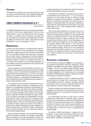 CONTROL
El tratamiento es sintomático y en casos clínicos severos se trata
con aciclovir; en el último tiempo se han realizado estudios con
valaciclovir. No existe una vacuna para la infección por EBV.
VIRUS HERPES HUMANO 6 Y7
María José Martínez
La subfamilia Betaherpesvirinae, que comprende citomegalo-
virus (CMV o HHV-5), virus herpes humano 6 (HHV-6) y virus
herpes humano 7 (HHV-7), se caracteriza por tener un tropis-
mo celular y un espectro clínico más amplio y un papel cada
vez más relevante en pacientes inmunodeprimidos. El HHV-6
fue aislado por primera vez en 1986 y cuatro años más tarde
se identificó un nuevo virus linfotrópico, el HHV-7.
PROPIEDADES
El HHV-6 tiene dos variantes A y B estrechamente relaciona-
das, aunque el HHV-6 A no se ha relacionado aún con ninguna
enfermedad. El genoma viral de 160 a 162 kpb se caracteriza
por ser una molécula de ADN lineal doble hebra, compuesta
por una región única (U), flanqueada por terminales repetidos
directos e interrumpida por repeticiones intermedias. Estas rei-
teraciones tendrían un papel en la replicación del ADN y en
la mantención de la latencia viral en las células infectadas, ya
que contienen secuencias características de los telómeros de
cromosomas vertebrados.
Este virus ingresa a las células mediante la interacción con
el receptor CD46, presente en todas las membranas de células
nucleadas, y actúa en la regulación del complemento. En este
proceso están involucradas las gp H, L y O como un complejo
ligando, el cual también media la fusión de la envoltura viral a
la membrana celular. La nucleocápsula es transportada a tra-
vés del citoplasma hasta los complejos de poros nucleares, en
donde se libera el ADN al núcleo.
En la replicación viral se producen sucesivamente tres cla-
ses de proteínas virales, las cuales son requisitos para las si-
guientes: las inmediatamente tempranas, las tempranas y las
tardías. Las tempranas, que están involucradas en el metabo-
lismo y replicación del ADN, codifican para una ADN polime-
rasa viral. El genoma progenie se va uniendo como una larga
hebra concatenada mientras la replicación se realiza median-
te círculo rotatorio, para luego ser empaquetado en las cáp-
sulas proteicas virales. Estas yeman de la envoltura nuclear,
adquiriendo una envoltura viral temporal y el tegumento en el
citoplasma celular. La envoltura viral finalmente se adquiere en
el c0mplejo de Golgi, donde se acumulan las gp virales. La
partícula viral es finalmente liberada de la célula mediante.exo-
citosis. En este proceso, que demora 72 horas, a diferencia de
otros virus herpes humanos, nunca se detectan gp virales en
las membranas citoplasmáticas.
Al igual que otros virus herpes, el HHV-6 persiste de manera
latente en el individuo infectado. Sin embargo, se identifican ·
sitios de real latencia y otros de baja replicación crónica. Las
células en las cuales se mantendría latentes son los monocitos
C APÍTULO 17 - VIRUS HERPES
y células progenitoras de la médula ósea, mientras que persis-
tiría infectando glándulas salivales y el cerebro.
Hay evidencia de integración del genoma viral en secuen-
cias teloméricás de los cromosomas 1, 17 y 22. Se le ha en-
contrado en un alto número de copias en células de sangre
periférica y en células de folículos pilosos. La evidencia inicial
apunta a la transmisión de la infección de madre a hijo por in-
tegración en células germinales. Por otra parte, diferentes pro-
teínas virales son transactivadoras de otros genes, como se ha
evidenciado con HIV-1 y EBV, y potencial acción oncogénica al
unirse e inhibir a p53.
Este virus es especie específico, por lo que no hay un mo-
delo de infección en roedor. El genoma del HHV-7 es de 140 a
160 kpb, con fragmentos que exhiben una homología del 50%
al 60% con secuencias del HHV-6, lo que da como resultado
la hibridación cruzada con algunas sondas de HHV-6. Posee
secuencias tipo telómero, pero son más heterogéneas y no
existen evidencias de integración. No hay certeza respecto
de si existen variantes dentro del tipo 7, como las hay con
el HHV-6, pero sí se han encontrado variaciones genéticas
entre los distintos aislados. Este virus no se ha estudiado al
igual que otros virus herpes humanos, por lo que la informa-
ción sobre sus proteínas es limitada. El receptor celular para
HHV-7 sería la molécula CD4, pero poco se sabe sobre su
ciclo replicativo.
PATOGENIA E INMUNIDAD
El HHV-6 infecta principalmente LTCD4. In vitro se puede cul-
tivar también en fibroblastos, células NK, hepatocitos, células
epiteliales, endoteliales, astrocitos fetales, oligodendrocitos y
microglía. In vivo se le ha aislado de tejido cerebral, hepáti-
co, tonsilar, glándulas salivales y endotelio. Se ha encontrado
en células progenitoras de la médula ósea, por lo que puede
transmitirse a diferentes líneas celulares y también por transfu-
sión sanguínea o trasplante de órganos.
La evidencia señala que la saliva es el medio de transmisión
de esta infección, de madre a hijo y entre niños. Todos los
HHV-6 aislados en saliva son variante B. También se plantea
la transmisión vertical, ya que se ha detectado ADN viral en el
tejido sanguíneo de recién nacidos sanos seronegativos.
Se debe considerar la posibilidad de heredar la infección in-
tegrada en los cromosomas, que se ha estimado en el 0,2% en
la población japonesa. En esta situación se pueden encontrar
ambas variantes.
Se ha demostrado que tanto en niños como en adultos
pueden ocurrir reinfecciones con distintas cepas y variantes.
En el inmunocomprometido la mayoría de las infecciones por
HHV-66 es producto de reactivaciones. En los trasplantados
se observa un alza a las dos a cuatro semanas posteriores. La
incidencia varía entre el 48% (28% al 75%) en trasplantados
de médula ósea y el 32% (0% al 82%) en trasplantados de
órganos sólidos.
Su genoma codifica quimioquinas y receptores de qui-
mioquinas. De esta manera puede atraer células tales como
monocitos y macrófagos, en los cuales puede replicar o esta-
blecer latencia, facilitando la diseminación viral.
 