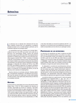 Retrovirus
Luis Fidel Avendaño
Los retrovirus son un ejemplo de la relevancia de los virus
en medicina, porque junto con representar un problema
prioritario de salud, son un modelo biológico particular, que ha
modificado dogmas de la biología celular.
La característica eje de los miembros de la familia Retro-
viridae es que son virus ARN que portan como parte de su
estructura una transcriptasa reversa, enzima que permite
transcribir el genoma de ARN hacia ADN. Este descubrimiento
representó un desafío para el dogma de que la información ge-
nética seguía el sentido ADN ~ ARN ~ proteína. En biología
molecular, la transcriptasa reversa ha sido una herramienta de
gran impacto debido a que propició la producción de proteínas
recombinantes como fármacos para el tratamiento de diversas
patologías, el desarrollo de la técnica de PCR en virus ARN
(RT-PCR), que posibilitó la detección y la medición cuantitativa
de los mismos, la comprensión de la naturaleza de los onco-
genes y su proyección en la patogenia del cáncer, y el uso de
refmvirus como vectores en terapia génica.
Muchos retrovirus de animales producen diversas patolo-
gías, principalmente neoplásicas y de alteración de la inmuni-
dad, que han servido de modelo para muchas enfermedades
en seres humanos. Gran parte de las infecciones por retrovirus
se consideran zoonosis.
HISTORIA
El primer retrovirus descubierto fue el virus del sarcoma aviario
(Peylon Rous, 191 0). En 1930 se detectó otro retrovirus en
animales, responsable de tumores en roedores y más tarde,
el virus de la leucemia felina en gatos domésticos. El descu-
brimiento de la transcriptasa inversa (D. Baltimore y H. Temin,
1970), enzima capaz de hacer una copia de ADN a partir de
una molécula de ARN, permitió entender el fenómeno de inser-
ción de secuencias génicas virales en genomas celulares. El
HTLV--1 fue el primer retrovirus en ser caracterizado, en 1980,
CAPÍTULO 18
Contenido
__8_º-t_r_Q_I!l!J:J~------------------------------------------------------------------------------------211
242
Virus de la inmunodeficiencia humana 243
y tres años más tarde se comunicó la existencia del VIH-1; su
asociación con el síndrome de inmunodeficiencia humana con-
solidó la trasce(ldencia de los retrovirus en patología humana.
PROPIEDADES DE LOS RETROVIRUS
Los retrovirus se caracterizan por tener un genoma de doble
hebra de ARN de polaridad positiva y por portar en su estn.)c-
tura una transcriptasa reversa que sintetiza una doble hebra
de ADN a partir de una de ARN; esta doble hebra se puede
insertar en el cromosoma celular del hospedero constituyendo
un "provirus", a partir del cual la maquinaria metabólica celular
puede sintetizar ARN virales que cumplirán funciones de ARN
mensajeros y de genomas para nuevas partículas virales.
Es destacable la ocurrencia de recombinaciones entre ge-
nes virales y celulares, con resultado potencial de alteraciones
del ciclo celular que pueden causar transformación celular (on-
cogenes). Incluso hay estudios de secuenciación--de genomas
que demuestran muchas secuencias endógenas de provirus en
vertebrados, que representarían infecciones antiguas (fósiles)
transmitidas por generaciones siguiendo las leyes mendelianas.
Los retrovirus tienen en su genoma por lo menos tres genes
característicos en el siguiente orden: 5' - gag- poi- env- 3'.
El gen gag codifica proteínas que conforman la cápsula, la nu-
cleocápsula y la matriz; poi tiene la información para las enzi-
mas transcriptasa reversa, integrasa y proteasas; env genera el
precursor para la proteína de envoltura que posteriormente ori-
ginará sendas proteínas de transmembrana (TM) y de superficie
(SU). En general, los retrovirus se agrupan según si tienen unge-
noma simple formado esencialmente por estos tres genes (alfa,
beta, gama y épsilon retrovirus) o tienen un genoma complejo
(deltaretrovirus, lentivirus y spumavirus) que contiene, además
de los tres descritos, genes accesorios para proteínas regula-
doras (tat, rev, nef, vif para VIH y tax para HTLV). El provirus de
ADN posee secuencias repetidas (LTR) en sus extremos, que
241 ____
 