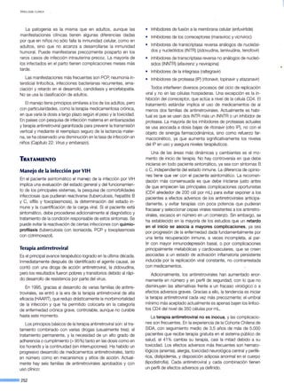VIROLOGÍA CLÍNICA
La patogenia es la misma que en adultos, aunque las
manifestaciones clínicas tienen algunas diferencias dadas
por que en niños no sólo falla la inmunidad celular, como en
adultos, sino que no alcanza a desarrollarse la inmunidad
humoral. Puede manifestarse precozmente posparto en los
raros casos de infección intrauterina precoz. La mayoría de
los infectados en el parto tienen complicaciones meses más
tarde.
Las manifestaciones más frecuentes son PCP, neumonía in-
tersticial linfocítica, infecciones bacterianas recurrentes, ema-
ciación y retardo en el desarrollo, candidiasis y encefalopatía.
No se usa la clasificación de adultos.
El manejo tiene principios similares a los de los adultos, pero
con particularidades, como la terapia medicamentosa crónica,
en que varía la dosis a largo plazo según el peso y la toxicidad.
En países con pesquisa de infección materna en embarazadas
y terapia antirretroviral garantizada para prevenir la transmisión
vertical y mediante el reemplazo seguro de la lactancia mater-
na, se ha observado una disminución en la tasa de infección en
niños (Capítulo 22: Virus y embarazo).
TRATAMIENTO
Manejo de la infección por VIH
En el paciente asintomático el manejo de la infección por VIH
implica una evaluación del estado general y del funcionamien-
to de los principales sistemas, la pesquisa de comorbilidades
infecciosas que pudieran reactivarse (tuberculosis, hepatitis 8
y C, sífilis y toxoplasmosis), la determinación del estado in-
mune y la cuantificación de la carga viral. Si el paciente está
sintomático, debe procederse adicionalmente al diagnóstico y
tratamiento de la condición responsable de estos síntomas. Se
puede evitar la reactivación de ciertas infecciones con quimio-
profilaxis (tuberculosis con isoniacida, PCP y toxoplasmosis
con cotrimoxazol).
Terapia antirretroviral
Es el principal avance terapéutico logrado en la última década.
Inmediatamente después de identificado el agente causal, se
contó con una droga de acción antirretroviral, la zidovudina,
pero los resultados fueron pobres y transitorios debido al rápi-
do desarrollo de resistencia por parte del virus.
En 1995, gracias al desarrollo de varias familias de antirre-
trovirales, se entró a la era de la terapia antirretroviral de alta
eficacia (HAART), que redujo drásticamente la morbimortalidad
de la infección y que ha permitido colocarla en la categoría
de enfermedad crónica grave, controlable, aunque no curable
hasta este momento.
Los principios básicos de la terapia antirretroviral son: el tra-
tamiento combinado con varias drogas (usualmente tres); el
tratamiento permanente, y la necesidad de un alto grado de
adherencia o cumplimiento (> 95%) tanto en las dosis como en
los horarios y la continuidad (sin interrupciones). Ha habido un
progresivo desarrollo de medicamentos antirretrovirales, tanto
en número como en mecanismos y sitios de acción. Actual-
mente hay seis familias de antirretrovirales aprobados y con
uso clínico:
--·252
• lnhibidores de fusión a la membrana celular (enfuvirtide)
• lnhibidores de los correceptores (maraviroc y vicriviroc)
• lnhibidores de transcriptasa reversa análogos de nucleósi-
dos y nucleótidos (INTR) (zidovudina, lamivudina, tenofovir)
• lnhibidores de transcriptasa reversa no análogos de nucleó-
sidos (INNTR) (efavirenz y nevirapina)
• lnhibidores de la integrasa (raltegravir)
• lnhibidores de proteasa (IP) (ritonavir, lopinavir y atazanavir)
Todos interfieren diversos procesos del ciclo de replicación
viral y no en las células hospederas. Una excepción es la in-
hibición del correceptor, que actúa a nivel de la célula CD4. El
tratamiento estándar implica el uso de medicamentos de al
menos dos familias de antirretrovirales. Actualmente es habi-
tual es que se usen dos INTR más un INNTR o un inhibidor de
proteasa. La mayoría de los inhibidores de proteasas actuales
se usa asociada a dosis bajas de ritonavir (otro IP), no con el
objeto de sinergia farmacodinámica, sino como refuerzo far-
macocinético, ya que aumenta significativamente los niveles
deiiP en uso y asegura niveles terapéuticos.
Una de las áreas más dinámicas y cambiantes es el mo-
mento de inicio de terapia. No hay controversia en que debe
iniciarse en todo paciente sintomático, ya sea con síntomas B
o C, independiente del estado inmune. La diferencia de opinio-
nes tiene que ver con el paciente asintomático. La recomen~
9ación más consensuada es que debe iniciarse justo antes
de que empiecen las principales complicaciones oportunistas
(CD4 alrededor de 200 cél por mL) para evitar exponer a los
pacientes a efectos adversos de los antirretrovirales anticipa-
damente, y evitar terapias con poca potencia que pudieran
fracasar y seleccionar cepas virales resistentes a los antirretro-
virales, escasos en número en un comienzo. Sin embargo, se
ha establecido en la mayoría de los estudios que un retardo
en el inicio se asocia a mayores complicaciones, ya sea
por progresión de la enfermedad dada fundamentalmente por
una lenta recuperación inmune, a veces incompleta, al par-
tir con mayor inmunodepresión basal, o por complicaciones
principalmente metabólicas y cardiovasculares, que se creen
asociadas a un estado de activación inflamatoria persistente
inducida por la replicación viral constante, no contrarrestada
con medicamentos.
Adicionalmente, los antirretrovirales han aumentado enor-
memente en número y en perfil de seguridad, con lo que no
disminuyen las alternativas frente a un fracaso virológico o a
efectos adversos graves. Gracias a ello, la tendencia es iniciar
la terapia antirretroviral cada vez más precozmente; el umbral
mínimo más aceptado actualmente es apenas bajen los linfoci-
tos CD4 del nivel de 350 células por mL.
La terapia antirretroviral no es inocua, y las complicacio-
nes son frecuentes. En la experiencia de la Cohorte Chilena de
SIDA, con seguimiento medio de 3,5 años de más de 5.000
pacientes que recibe terapia gratuita en el sistema público de
salud, el 41% cambia su terapia, casi la mitad debido a su
toxicidad. Los efectos adversos más frecuentes son hemato-
lógicos (anemia), alergia, toxicidad neurológica central y perifé-
rica, dislipidemia, y disposición adiposa anormal en el cuerpo
(lipodistrofia). Cada antirretroviral y cada combinación tienen
un perfil de efectos adversos ya definido.
 