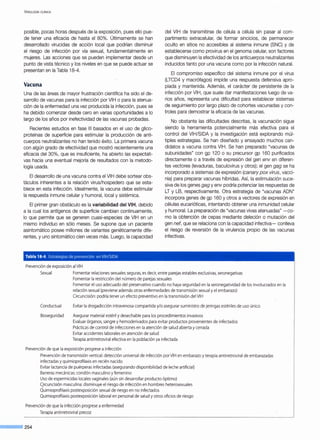 VIROLOGÍA ClÍNICA
posible, pocas horas después de la exposición, pues ello pue-
de tener una eficacia de hasta el 80%. Últimamente se han
desarrollado virucidas de acción local que podrían disminuir
el riesgo de infección por vía sexual, fundamentalmente en
mujeres. Las acciones que se pueden implementar desde un
punto de vista técnico y los niveles en que se puede actuar se
presentan en la Tabla 18-4.
Vacuna
Una de las áreas de mayor frustración científica ha sido el de-
sarrollo de vacunas para la infección por VIH o para la atenua-
ción de la enfermedad una vez producida la infección, pues se
ha debido comenzar desde cero en varias oportunidades a lo
largo de los años por inefectividad de las vacunas probadas.
Recientes estudios en fase 111 basados en el uso de glico-
proteínas de superficie para estimular la producción de anti-
cuerpos neutralizantes no han tenido éxito. La primera vacuna
con algún grado de efectividad que mostró recientemente una
eficacia del 30%, que es insuficiente, ha abierto las expectati-
vas hacia una eventual mejoría de resultados con la metodo-
logía usada.
El desarrollo de una vacuna contra el VIH debe sortear obs-
táculos inherentes a la relación virus/hospedero que se esta-
blece en esta infección. Idealmente, la vacuna debe estimular
la respuesta inmune celular y humoral, local y sistémica.
El primer gran obstáculo es la variabilidad del VIH, debido
a la cual los antígenos de superficie cambian continuamente,
lo que permite que se generen cuasi-especies de VIH en un
mismo individuo en sólo meses. Se supone que un paciente
asintomático posee millones de variantes genéticamente dife-
rentes, y uno sintomático cien veces más. Luego, la capacidad
Tabla 18-4. Estrategias de prevención en VIH/SIDA
Prevención de exposición al VIH
del VIH de transmitirse de célula a célula sin pasar al com-
partimento extracelular, de formar sincicios, de permanecer
oculto en sitios no accesibles al sistema inmune (SNC) y de
establecerse como provirus en el genoma celular, son factores
que disminuyen la efectividad de los anticuerpos neutralizantes
inducidos tanto por una vacuna como por la infección natural.
El compromiso específico del sistema inmune por el virus
(LTCD4 y macrófagos) impide una respuesta defensiva apro-
piada y mantenida. Además, el carácter de persistente de la
infección por VIH, que suele dar manifestaciones luego de va-
rios años, representa una dificultad para establecer sistemas
de seguimiento por largo plazo de cohortes vacunadas y con-
troles para demostrar la eficacia de las vacunas.
No obstante las dificultades descritas, la vacunación sigue
siendo la herramienta potencialmente más efectiva para el
control del VIH/SIDA y la investigación está explorando múl-
tiples estrategias. Se han diseñado y ensayado muchos can-
didatos a vacuna contra VIH. Se han preparado "vacunas de
subunidades" con gp 120 o su precursor gp 160 purificados
directamente o a través de expresión del gen env en diferen-
tes vectores (levaduras, baculovirus y otros); el gen gag se ha
incorporado a sistemas de expresión (canary pox virus, vacci-
nia) para preparar vacunas híbridas. Así, la estimulación suce-
siva de los genes gag y env podría potenciar las respuestas de
LT y LB, respectivamente. Otra estrategia de "vacunas ADN"
incorpora genes de gp 160 y otros a vectores de expresión en
células eucarióticas, intentando obtener una inmunidad celular
y humoral. La preparación de "vacunas vivas atenuadas" - co-
mo la obtención de cepas mediante deleción o mutación del
gen nef, que se relaciona con la capacidad infectiva- conlleva
el riesgo de reversión de la virulencia propio de las vacunas
infectivas.
Sexual Fomentar relacionessexuales seguras, es decir,entre parejas estables exclusivas, seronegativas
Fomentar la restricción del número de parejas sexuales
Conductual
BiosegLJridad
Fomentar el uso adecuado del preservativo cuando no haya seguridad en la seronegatividad de los involucradosen la
relación sexual (previene además otras enfermedades de transmisión sexual y el embarazo)
Circuncisión: podría tener un efecto preventivo en la transmisión del VIH
Evitar la drogadicción intravenosa compartida y/o asegurar suministro dejeringas estérilesde uso único
Asegurar material estéril y desechable para losprocedimientosinvasivos
Evaluar órganos, sangre y hemoderivadospara evitar productos provenientesde infectados
Prácticasde control de infeccionesen la atención de salud abiertay cerrada
Evitar accidentes laborales en atención de salud
Terapia antirretroviral efectiva en la población ya infectada
Prevención de que la exposición progrese a infección
Prevención de transmisión vertical:detección universal de infección porVIH en embarazo y terapiaantirretroviral de embarazadas
infectadas y quimioprofilaxis en recién nacido
Evitar lactancia de puérperas infectadas (asegurando disponibilidad de leche artificial)
Barreras mecánicas: condón masculino y femenino
Uso de espermicidas locales vaginales (aún sin desarrollar producto óptimo)
CJrcuncisión masculina:disminuye el riesgo de infección en hombres heterosexuales
Quimioprofilaxis postexposición sexual de riesgo en no infectados
Quimioprofilaxis postexposición laboral en personal de salud y otrosoficios de riesgo
Prevención de que la infección progrese aenfermedad
Terapia antirretroviral precoz
---254
 
