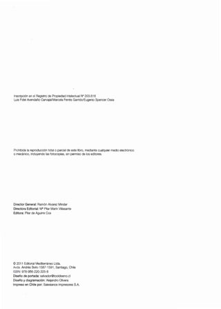 Inscripción en el Registro de Propiedad Intelectual N° 203.616
Luis Fidel Avendaño Carvajai/Marcela Ferrés Garrido/Eugenio Spencer Ossa
Prohibida la reproducción total o parcial de este libro, mediante cualquier medio electrónico
o mecánico, incluyendo las fotocopias, sin permiso de los editores.
Director General: Ramón Alvarez Minder
Directora Editorial: MaPilar Marín Villasante
Editora: Pilar de Aguirre Cox
© 2011 Editorial Mediterráneo Ltda.
Avda. Andrés Bello 1587-1591, Santiago, Chile
ISBN: 978-956-220-325-8
Diseño de portada: salvador@tooldiseno.cl
Diseño y diagramación: Alejandro Olivera
Impreso en Chile por: Salesianos Impresores S.A.
 