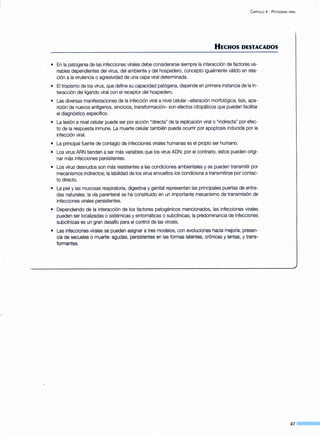 C APITULO 4- P ATOGENIA VIRAL
HECHOS DESTACADOS
• En la patogenia de las infecciones virales debe considerarse siempre la interacción de factores va-
riables dependientes del virus, del ambiente y del hospedero, concepto igualmente válido en rela-
ción a la virulencia o agresividad de una cepa viral determinada.
• El tropismo de los virus, que define su capacidad patógena, depende en primera instancia de la in-
teracción del ligando viral con el receptor del hospedero.
• Las diversas manifestaciones de la infección viral a nivel celular -alteración morfológica, lisis, apa-
rición de nuevos antígenos, sincicios, transformación- son efectos citopáticos que pueden facilitar
el diagnóstico específico.
• La lesión a nivel celular puede ser por acción "directa" de la replicación viral o "indirecta" por efec-
to de la respuesta inmune. La muerte celular también puede ocurrir por apoptosis inducida por la
infección viral.
• La principal fuente de contagio de infecciones virales humanas es el propio ser humano.
• Los virus ARN tienden a ser más variables que los virus ADN; por el contrario, estos pueden origi-
nar más infecciones persistentes.
• Los virus desnudos son más resistentes a las condiciones ambientales y se pueden transmitir por
mecanismos indirectos; la labilidad de los virus envueltos los condiciona a transmitirse por contac-
to directo.
• La piel y las mucosas respiratoria, digestiva y genital representan las principales puertas de entra-
das naturales; la vía parenteral se ha constituido en un importante mecanismo de transmisión de
infecciones virales persistentes.
• Dependiendo de la interacción de los factores patogénicos mencionados, las infecciones virales
pueden ser localizadas o sistémicas y sintomáticas o subclínicas; la predominancia de infecciones
subclínicas es un gran desafío para el control de las virosis.
• Las infecciones virales se pueden asignar a tres modelos, con evoluciones hacia mejoría, presen-
cia de secuelas o muerte: agudas, persistentes en las formas latentes, crónicas y lentas, y trans-
formantes.
47 _ __
 