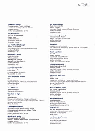 Katia Abarca Villaseca
Profesora Asociada. Pediatra lnfectóloga
Laboratorio de lnfectología y Virología Molecular
Escuela de Medicina
Pontificia Universidad Católica de Chile
Juan Arbiza Rodonz
Ph.D. Jefe Sección Virología
Profesor Titular
Facultad de Ciencias
Universidad de la República
Montevideo, Uruguay
Luis Fidel Avendaño Carvajal
Profesor Titular. Pediatra
Programa de Virología. Instituto de Ciencias Biomédicas
Facultad de Medicina
Universidad de Chile
Antonio Banfi Pacheco
Pediatra lnfectólogo
Profesor Asociado
Jefe Servicio de Pediatría
Hospital Dr. Luis Calvo Mackenna
Facultad de Medicina
Universidad de Chile
Pamela Barraza Carvajal
Pediatra lnfectóloga
Clínica Dávila
Profesora Agregada de Pediatría
Universidad de los Andes
Jonás Chnaiderman Figueroa
Ph.D.
Profesor Asistente
Programa de Virología, Instituto de Ciencias Biomédicas
Facultad de Medicina
Universidad de Chile
José Cofré Guerra
Pediatra lnfectólogo
Hospital Luis Calvo Mackenna
Rosa María del Ángel
Ph.D.
Profesora Titular
Departamento de lnfectómica y Patogénesis Molecular
Centro de Investigación y Estudios Avanzados del Instituto Politécnico
Nacional (CINVESTAV-IPN)
México DF, México
Katterina Ferreccio Readi
Médico, Especialista y Máster en Salud Pública
Profesora Asociada Departamento de Salud Pública
Escuela de Medicina
Pontificia Universidad Católica de Chile
Marcela Ferrés Garrido
Profesora Asociada de Pediatda
Directora Laboratorio de lnfectología y Virología Molecular
Escuela de Medicina
Pontificia Universidad Católica de Chile
Aldo Gaggero Brillouet
Médico Veterinario, MSc.
Profesor Asociado
AUTORES
Programa de Virología, Instituto de Ciencias Biomédicas
Facultad de Medicina
Universidad de Chile
Carmen Larrañaga Larrañaga
Profesora Asociada. Pediatra
Directora Programa de Virología, ICBM
Facultad de Medicina
Universidad de Chile
Silvana Levis
Jefa Departamento Investigación
Instituto Nacional de Enfermedades Virales Humanas Dr. Julio l. Maiztegui
Pergamino, Argentina
Marcelo López Lastra
BQ., Ph.D.
Profesor Asociado
Laboratorio de Virología Molecular
Centro de Investigaciones Médicas
Facultad de Medicina
Pontificia Universidad Católica de Chile
Vivian Luchsinger Farías
Médico Cirujano, M.Sc., Ph.D.
Profesora Asistente
Programa de Virología, Instituto de Ciencias Biomédicas
Facultad de Medicina
Universidad de Chile
Juan Ernesto Ludert León
Ph.D.
Profesor Titular
Departamento de lnfectómica y Patogénesis Molecular
Centro de Investigación y Estudios Avanzados del Instituto Politécnico
Nacional (CINVESTAV-IPN)
México, DF, México
María José Martínez Galofré
MSc, Viróloga y Dermatóloga
Profesora Asistente
Programa de Virología, Instituto de Ciencias Biomédicas
Facultad de Medicina
Universidad de Chile
Gabriela Muñoz Gómez
Profesora Asistente
Unidad de Biología Molecular
Servicio de Laboratorio Clínico
Hospital Clínico Universidad de Chile
Aleida Nina Cruz
MSc. Jefa Laboratorio de Virología
Instituto Nacional de Laboratorio de Salud
Ministerio de Salud y Deportes
La Paz, Bolivia
José Manuel Ojeda Fernández
Profesor Asociado
Centro de Oncología Preventiva
Facultad de Medicina
Universidad de Chile
 