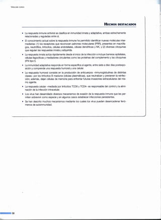 V IROLOGIA CLINICA
--·58
HECHOS DESTACADOS
• La respuesta inmune antiviral se clasifica en inmunidad innata y adaptativa, ambas estrechamente
relacionadas y reguladas entre sí.
• El conocimiento actual sobre la-respuesta inmune ha permitido identificar nuevas moléculas inter-
mediarias: (1) los receptores que reconocen patrones moleculares (PRR), presentes en macrófa-
gos, neutrófilos, linfocitos, células endoteliales, células dendríticas y NK, y (2) diversas citoquinas
que regulan las respuestas innata y adquirida.
• La respuesta innata actúa rápidamente desde el inicio de la infección e incluye barreras epiteliales,
células fagocíticas y mediadores circulantes como las proteínas del complemento y las citoquinas
(IFN tipo 1).
• La inmunidad adaptativa responde en forma específica al agente, entre siete a diez días postexpo-
sición y comprende una respuesta humoral y una celular.
• La respuesta humoral consiste en la producción de anticuerpos -inmunoglobulinas de distintas
clases- por los linfocitos B maduros (células plasmáticas), que neutralizan y previenen la reinfec-
ción; además, dejan células de memoria para enfrentar futuras invasiones extracelulares del mis-
mo agente.
• La respuesta celular -mediada por linfocitos TCD8 y TCD4- es responsable del control y la elimi-
nación de la infección intracelular.
• Los virus han desarrollado diversos mecanismos de evasión de la respuesta inmune que les per-
miten sobrevivir como especie y en algunos casos establecer infecciones persistentes.
• Se han descrito muchos mecanismos mediante los cuales los virus pueden desencadenar fenó-
menos de autoinmunidad.
J
 