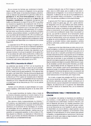 VIROLOGÍA CLÍNICA
No se conocen los factores que condicionan la transfor-
mación celular, que involucra la integración de los genomas
virales en el ADN celular. En las lesiones benignas y precance-
rosas se detectan frecuentemente los genomas virales de los
genotipos 6, 11, 16 y 18 en forma episomal; en cambio, en
los tumores sólo se detectan genomas de los tipos 16 y 18
integrados y amplificados. La integración del genoma viral
implica una interrupción en el gen E2 de los VPH, lo que altera
los mecanismos regulatorios de la replicación viral. En las cé-
lulas transformadas o tumorales se expresan los oncogenes
virales E6 y E7. El mecanismo por el cual estos genes virales
participan en la oncogénesis está relacionado con la propie-
dad que tienen sus productos proteicos de formar complejos
e inactivar varias proteínas celulares. La proteína del gen E7 se
une a la proteína del retinoblastoma Rb y E6 a la proteína p53.
Tanto Rb como p53 son proteínas supresoras de tumor, cuya
función normal es regular negativamente la proliferación celular
y cuya pérdida está relacionada con el desarrollo de tumores
(Figura 6-3).
La capacidad de los VPH de alto riesgo oncogénico de in-
terferir con la función normal de p53 es altamente significativa
para la actividad oncogénica, ya que se considera que las mu-
taciones en p53 constituyen el evento más detectado en los
cánceres humanos. Es así que la expresión de los genes E6 y
E7 en las células del cuello uterino podría tener un efecto simi-
lar a las mutaciones en los genes supresores Rb y p53. Esto
se correlaciona con la inusual carencia de mutaciones en los
tumores de cuello uterino relacionados con el VPH.
Virus HTLV-1 y leucemias de células T
Las evidencias que asocian al HTLV-1con las leucemias de
células T del adulto son sólidas. A pesar de que la prevalen-
cia de las infecciones por HTLV-1 es muy baja a nivel mundial
(0,25%), existen zonas de alta prevalencia, como algunas islas
del Japón y del Caribe (30%). Este tipo de leucemia aguda está
también restringida a estas áreas de alta prevalencia. Aunque
la infección por HTLV-1 parece ser necesaria para el desarrollo
de la leucemia de células T, la probabilidad de que una persona
infectada por HTLV-1desarrolle este cáncer es de sólo el 2%,
y la mayor parte de las infecciones por HTLV-1 es de carácter
asintomático.
También se le ha atribuido un papel etiológico en la para-
paresia espástica, enfermedad frecuente en las áreas endé-
micas.
El virus puede transmitirse de madres a hijos a través de
los linfocitos infectados presentes en la leche materna. En los
adultos la vía de transmisión más frecuente es la sexual, por
los linfocitos infectados presentes en el semen.
Este retrovirus infecta fundamentalmente los linfocitos T
CD4 positivos, que desempeñan funciones regulatorias sobre
los linfocitos B, participando en la expansión de los linfocitos T
citotóxicos y en la activación de los macrófagos. En un porta-
dor asintomático del virus, alrededor del 1% al 2% de los lin-
focitos pertféricos se encuentra infectado, mientras que en los
pacientes con paraparesia espástica, la cifra se eleva al 10%.
Esta situación es diferente a la observada en infecciones por
VEB, en que el número de linfocitos infectados en portadores
asintomáticos es considerablemente bajo.
--·64
Durante la infección viral, el HTLV-1 integra su material ge-
nético viral en el ADN celular, pero no existe un sitio único o
preferencial en la integración; no se conoce el mecanismo de
integración. A diferencia del virus de la inmunodeficiencia hu-
mana, que también infecta a los linfocitos T y los destruye, el
HTLV-1 los estimula a proliferar en forma descontrolada.
El genoma del HTLV-1tiene la organización de los diversos
retrovirus; posee los genes gag, poi, env y genes adiciona-
les designados como pX, que codifican para varias proteínas,
algunas de ellas con importantes funciones regulatorias. La
transformación celular es mediada por estos genes virales, que
activan la transcripción de los genes celulares que participan
en el control de la proliferación celular. Estos virus poseen un
gen tax, que permite la activación de la transcripción celular
de la misma manera que lo hacen los virus tumorales. Se pos-
tula que la transformación ocurre por activación de tat sobre
los genes de control proliferativo de los linfocitos T, los que al
aumentar su actividad mitótica y estar expuestos a cambios
genéticos adicionales, podrían activar protooncogenes como
c-myc y otros.
Al igual que en las otras infecciones por estos virus con po-
tencial oncogénico, la infección viral precede al desarrollo de la
leucemia por períodos largos {20-30 años), lo que junto con el
hecho de que sólo un pequeño porcentaje de las personas in-
fectadas desarrolla leucemia, hace suponer que en el intertanto
se producen alteraciones en el ADN celular producto de muta-
ciones que se acumulan, lo que combinado con el estado de
infección viral origina la aparición de clones de células malignas.
Algunos estados premalignos se pueden diferenciar por su gra-
do de clonalidad, aumento del recuento linfocitario y la clonali-
dad u oligoclonalidad del sitio de integración de HTLV-1 en los
linfocitos, como también a partir de las características clínicas
(lesiones en la piel). En el estado preleucemia se detecta un sitio
de integración monoclonal del genorna viral y una elevación del
recuento de linfocitos. En las células leucémicas se observan
varias traslocaciones cromosómicas, pero ninguna única.
Por lo tanto, el papel más probable del HTLV-1 en el desa-
rrollo de las leucemias de células T, es expandir el conjunto
de linfocitos replicantes que están siendo controlados por el
sistema inmune y que por adquisición de mutaciones se hacen
malignos. Se desconoce aún si el genoma viral desempeña
una función directa en el desarrollo final y en la mantención
del tumor.
0NCOGÉNESIS VIRAL Y PREVENCIÓN DEL
CÁNCER
La oncogénesis viral plantea la importancia de identificar el
virus tumoral, y si este agente es un elemento fundamental
en el desarrollo de la enfermedad, controlar la infección y por
tanto el desarrollo del cáncer con medidas preventivas como
vacunas (prevención primaria). Esta situación parece cumplir-
se en las infecciones por virus hepatitis B, para las cuales se
ha desarrollado una vacuna efectiva y segura gracias a que el
virus tiene poca variación antigénica. La inmunización contra
hepatitis B se está aplicando en forma rutinaria para prevenir
la hepatitis y consiguientemente el carcinoma en más de cien
países en el mundo, pero dada su larga incubación, los resul-
tados recién comienzan a evaluarse.
 