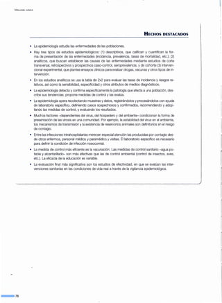 V IROLOGÍA CLÍNICA
--76
HECHOS DESTACADOS
• La epidemiología estudia las enfermedades de las poblaciones.
• Hay tres tipos de estudios epidemiológicos: (1) descriptivos, que califican y cuantifican la for-
ma de presentación de las enférmedades (incidencia, prevalencia, tasas de mortalidad, etc.); (2)
analíticos, que buscan establecer las causas de las enfermedades mediante estudios de corte
transversal, retrospectivos y prospectivos caso-control, seroprevalencia, y de cohorte (3) interven-
cional-experimental, que plantea ensayos clínicos para evaluar drogas, vacunas y otros tipos de in-
tervención.
• En los estudios analíticos se usa la tabla de 2x2 para evaluar las tasas de incidencia y riesgos re-
lativos, así como la sensibilidad, especificidad y otros atributos de medios diagnósticos.
• La epidemiología detecta y confirma específicamente la patología que afecta a una población, des-
cribe sus tendencias, propone medidas de control y las evalúa.
• La epidemiología opera recolectando muestras y datos, registrándolos y procesándolos con ayuda
de laboratorio específico, definiendo casos sospechosos y confirmados, recomendando y adop-
tando las medidas de control, y evaluando los resultados.
• Muchos factores -dependientes del virus, del hospedero y del ambiente-- condicionan la forma de
presentación de las virosis en una comunidad. Por ejemplo, la estabilidad del virus en el ambiente,
los mecanismos de transmisión y la existencia de reservorios animales son definitorios en el riesgo
de contagio.
• Entre las infecciones intrahospitalarias merecen especial atención las producidas por contagio des-
de otros enfermos, personal médico y paramédico y visitas. El laboratorio específico es necesario
para definir la condición de infección nosocomial.
• La medida de.control más eficiente es la vacunación. Las medidas de control sanitario -agua po-
table y alcantarillado- son más efectivas que las de control ambiental (control de insectos, aves,
etc.). La eficacia de la educación es variable.
• La evaluación final más significativa son los estudios de efectividad, en que se evalúan las inter-
venciones sanitarias en las condiciones de vida real a través de la vigilancia epidemiológica.
 