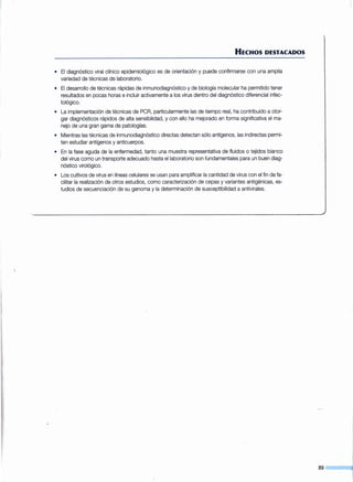 HECHOS DESTACADOS
• El diagnóstico viral clínico epidemiológico es de orientación y puede confirmarse con una amplia
variedad de técnicas de laboratorio.
• El desarrollo de técnicas rápidas de inmunodiagnóstico y de biología molecular ha permitido tener
resultados en pocas horas e incluir activamente a los virus dentro del diagnóstico diferencial infec-
tológico.
• La implementación de técnicas de PCR, particularmente las de tiempo real, ha contribuido a otor-
gar diagnósticos rápidos de alta sensibilidad, y con ello ha mejorado en forma significativa el ma-
nejo de una gran gama de patologías.
• Mientras las técnicas de inmunodiagnóstico directas detectan sólo antígenos, las indirectas permi-
ten estudiar antígenos y anticuerpos.
• En la fase aguda de la enfermedad, tanto una muestra representativa de fluidos o tejidos blanco
del virus como un transporte adecuado hasta el laboratorio son fundamentales para un buen diag-
nóstico virológico.
• Los cultivos de virus en líneas celulares se usan para amplificar la cantidad de virus con el fin de fa-
cilitar la realización de otros estudios, como caracterización de cepas y variantes antigénicas, es-
tudios de secuenciación de su genoma y la determinación de susceptibilidad a antivirales.
89
 
