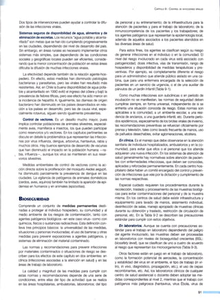 Dos tipos de intervenciones pueden ayudar a controlar la difu-
sión de las infecciones virales.
Sistemas seguros de disponibilidad de agua, alimentos y de
eliminación de excretas. Los recursos "agua potabley alcanta-
rillado" son metas que se han ido cumpliendo progresivamente
en las ciudades, dependiendo del nivel de desarrollo del país.
Sin embargo, en áreas rurales es necesario implementar otros
sistemas más simples, que dependiendo de las condiciones
sociales y geográficas locales pueden ser eficientes, conside-
rando que la menor concentración de población en estas áreas
dificulta la difusión de muchas infecciones virales.
La efectividad depende también de la relación agente-hos-
pedero. En efecto, estas medidas han disminuido patologías
bacterianas y parasitarias, pero las virales han resultado más
resistentes. Así, en Chile la buena disponibilidad de agua pota-
ble y alcantarillado en 1990 evitó el ingreso del cólera y bajó la
prevalencia de fiebres tíficas, pero ese efecto ha sido menor en
la incidencia de hepatitis A. Igualmente, las diarreas de origen
bacteriano han disminuido en los países desarrollados en rela-
ción a los países en desarrollo, pero las de causa viral, espe-
cialmente rotavirus, siguen siendo igualmente prevalentes.
Control de vectores. Es un desafío mucho mayor, pues
implica controlar poblaciones de animales silvestres, especial-
mente aves, mamíferos e insectos, los que pueden participar
como reservorios y/o vectores. En los capítulos pertinentes se
discute en detalle la problemática que representan las infeccio-
nes por virus influenza, dengue, arbovirus, hantavirus, rabia y
muchos otros. Hay buenos ejemplos de desarrollo de vacunas
que han disminuido el impacto en la población humana -ra-
 bia, influenza- , aunque los virus se mantienen en sus reser-
vorios silvestres.
Medidas ambientales de control de vectores como la ac-
ción directa sobre la proliferación del mosquito Aedes aegypti,
ha disminuido parcialmente la prevalencia de dengue en las
ciudades. La vigilancia de patógenos de animales domésticos
(cerdos, aves, equinos) también ha limitado la aparición de epi-
demias en humanos y en animales (epizootias).
BIOSEGURIDAD
Comprende un conjunto de medidas permanentes desti-
nadas a proteger al individuo hospedero, su comunidad y al
medio ambiente de los riesgos de contaminación, tanto con
agentes patógenos biológicos -en este caso virus- como con
químicos, físicos o sustancias radioactivas. Esta definición con-
lleva tres principios básicos: la universalidad de las medidas,
situaciones y personas involucradas; el uso de barreras y otras
medidas para prevenir exposiciones a agentes patógenos, y
sistemas de eliminación del material contaminado.
Las normas y recomendaciones para prevenir infecciones
por materiales contaminados o situaciones de riesgo se des-
criben para los efectos de este capítulo en dos ambientes: en
clínica (infecciones asociadas a la atención en salud) y en las
áreas de trabajo de laboratorio.
La calidad y magnitud de las medidas para cumplir con
estas normas y recomendaciones depende de una serie de
condiciones, entre ellas del tipo de actividad que se realiza
en las áreas hospitalarias, ambulatorias, laboratorios; del tipo
C APÍTULO 9 - C ONTROL DE INFECCIONES VIRALES
de personal y su entrenamiento; de la infraestructura para la
atención de pacientes y para el trabajo de laboratorio; de la
inmunocompetencia de los pacientes y los trabajadores; de
los agentes patógenos que representan la epidemiología local,
además de aquellos asociados a los pacientes atendidos en
las diversas áreas de salud.
Para estos fines, los agentes se clasifican según su riesgo
de generar infecciones en el individuo o en la comunidad. El
nivel del riesgo involucrado en cada virus está asociado con
patogenicidad, dosis infectiva, vías de transmisión, rango de
hospederos y disponibilidad de medidas terapéuticas y pre-
ventivas. Por ejemplo, es completamente diferente el riesgo
para un administrativo que atiende público aislado en una ca-
bina, que para una enfermera encargada de la selección de
pacientes en un servicio de urgencia, o el de una auxiliar de
párvulos de un jardín infantil (Tabla 9-1 ).
Como muchas infecciones son subclínicas o en período de
incubación no se manifiestan, las normas de seguridad deben
cumplirse siempre, en forma universal, independiente de si se
enfrenta una situación conocida de riesgo. Estas normas son
aplicables a la comunidad, a un ambiente escolar, a una resi-
dencia de ancianos, a una guardería infantil, etc. Durante perío-
dos epidémicos, especialmente de los brotes virales de invierno,
las recomendaciones preventivas se refuerzan oficialmente por
prensa y televisión, tales como lavado frecuente de manos, uso
de pañuelos desechables, evitar aglomeraciones, etcétera.
En clínica. Es el manejo que debe observarse en la atención
sanitaria de individuos hospitalizados, ambulatorios y en la co-
munidad, para evitar que ellos o el personal que los atiende
adquieran una nueva infección. En los sistemas de atención de
salud generalmente hay normativas sobre atención de pacien-
tes con enfermedades infecciosas, que deben ser conocidas,
aplicadas y reforzadas permanentemente. En cada centro hos-
pitalario debe haber un comité encargado del control y preven-
ción de infecciones que vele por la dictación y cumplimiento de
las normas respectivas.
Especial cuidado requieren los procedimientos durante la
recolección, traslado y procesamiento de las muestras biológi-
cas para evitar contaminaciones del personal y de la muestra
misma. En los centros de salud debe existir infraestructura y
equipamiento para lavado de manos, aislamiento individual,
desinfección de salas, manejo apropiado de muestras clínicas
durante su obtención y traslado, restricción de circulación de
personal, etc. En la Tabla 9-2 se describen las precauciones
estándar para cumplir con estos objetivos.
En laboratorios. Aunque se cuenta con precauciones es-
tándar para el trabajo en laboratorio d~pendiendo del peligro
del agente involucrado, las muestras deben ser procesadas
en laboratorios con niveles de bioseguridad crecientes (BSL:
biosafety leve~, que se clasifican de uno a cuatro de acuerdo
al riesgo que representan los microorganismos (Tabla 9-3).
Otros factores están en juego en el trabajo de laboratorio,
como la formación potencial de aerosoles, la concentración
y estabilidad del virus en el ambiente, el tipo de trabajo (in vi-
tro, in vivo , diagnóstico, propagación, etc.), el uso de cepas
recombinantes, etc. Así, los laboratorios clínicos de cualquier
centro de salud asistencial o docente deben adoptar las me-
didas correspondientes al nivel 2, mientras que el trabajo con
patógenos más peligrosos (hantavirus, virus Ébola, virus de
91
 