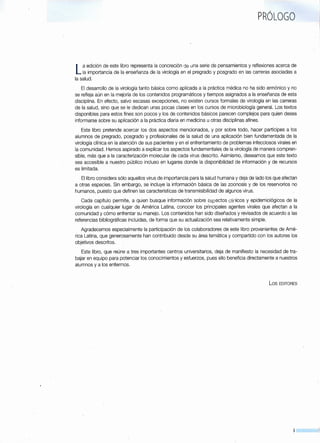 PRÓLOGO
La edición de este libro representa la concreción de una serie de pensamientos y reflexiones acerca de
la importancia de la enseñanza de la virología en el pregrado y posgrado en las carreras asociadas a
la salud.
El desarrollo de la virología tanto básica como aplicada a la práctica médica no ha sido armónico y no
se refleja aún en la mejoría de los contenidos programáticos y tiempos asignados a la enseñanza de esta
disciplina. En efecto, salvo escasas excepciones, no existen cursos formales de virología en las carreras
de la salud, sino que se le dedican unas pocas clases en los cursos de microbiología general. Los textos
disponibles para estos fines son pocos y los de contenidos básicos parecen complejos para quien desea
informarse sobre su aplicación a la práctica diaria en medicina u otras disciplinas afines.
Este libro pretende acercar los dos aspectos mencionados, y por sobre todo, hacer partícipes a los
alumnos de pregrado, posgrado y profesionales de la salud de una aplicación bien fundamentada de la
virología clínica en la atención de sus pacientes y en el enfrentamiento de problemas infecciosos virales en
la comunidad. Hemos aspirado a explicar los aspectos fundamentales de la virología de manera compren-
sible, más que a la caracterización molecular de cada virus descrito. Asimismo, deseamos que este texto
sea accesible a nuestro público incluso en lugares donde la disponibilidad de información y de recursos
es limitada.
El libro considera sólo aquellos virus de importancia para la salud humana y deja de lado los que afectan
a otras especies. Sin embargo, se incluye la información básica de las zoonosis y de los reservorios no
humanos, puesto que definen las características de transmisibilidad de algunos virus.
Cada capítulo permite, a quien busque información sobre aspectos clínicos y epidemiológicos de la
virología en cualquier lugar de América Latina, conocer los principales agentes virales que afectan a la
comunidad y cómo enfrentar su manejo. Los contenidos han sido diseñados y revisados de acuerdo a las
referencias bibliográficas incluidas, de forma que su actualización sea relativamente simple.
Agradecemos especialmente la participación de los colaboradores de este libro provenientes de Amé-
rica Latina, que generosamente han contribuido desde su área temática y compartido con los autores los
objetivos descritos.
Este libro, que reúne a tres importantes centros universitarios, deja de manifiesto la necesidad de tra-
bajar en equipo para potenciar los conocimientos y esfuerzos, pues ello beneficia directamente a nuestros
alumnos y a los enfermos.
los EDITORES
9
 