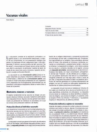 CAPÍTULO 1Ü
Vacunas virales
Katia Abarca
Contenido
~~-~pue~J~~~~~~-Y.~-'?~!:1-~~--------·----------------------------------------------------------~~
Tipos de vacunas virales 97
Conceptos básicos en vaccinología
El futuro de las vacunas virales
100
100
La vacunación consiste en la exposición controlada a un
agente causal, a uno cercanamente relacionado o a algu-
no de sus componentes, en una presentación biológica que
genere una respuesta inmune, asegurando baja o nula pato-
genicidad. El término vacuna proviene del latín vaccinus ("de
las vacas"), y fue acuñado por Eduard Jenner, primer científico
que utilizó la vacunación al administrar material de lesión de
viruela de las vacas (cow pox) a humanos, logrando así pro-
tección cruzada contra esta infección.
La vacunación es una inmunización activa porque el re-
ceptor desarrolla sus propios mecanismos defensivos contra
la enfermedad, a diferencia de la inmunización pasiva, que
consiste en recibir anticuerpos sintetizados en otro organismo
como preparados de inmunoglobulinas administradas por vía
parenteral o anticuerpos traspasados desde la madre al feto a
través de la placenta.
RESPUESTA INMUNE A VACUNAS
El objetivo fundamental de las vacunas es otorgar una pro-
tección directa al individuo vacunado mediante la estimulación
de la respuesta inmune. Algunas vacunas generan secundaria-
mente una protección en individuos no vacunados, en lo que
se conoce como protección indirecta o de rebaño.
Protección directa al individuo vacunado
Los mecanismos involucrados en la inmunidad adquirida atra-
vés de las vacunas son los mismos que operan en una infec-
ción natural. La introducción de un antígeno en el organismo
desencadena una respuesta inmune humoral, celular o ambas,
que protege al individuo ante una posterior exposición natural
al agente.
La respuesta humoral que genera la formación de anticuerpos
ocurre en dos etapas, denominadas respuesta primaria y secun-
daria. La respuesta primaria ocurre luego de la primera adminis-
--&1 96
tración de un antígeno determinado y comprende la producción
de anticuerpos de tipo lgM y posteriormente lgG "inmaduras"
(con baja afinidad por su antígeno). Estos anticuerpos demoran
entre 24 horas y dos semanas en comenzar a producirse, au-
mentan en concentración y posteriormente tienden a disminuir
en el tiempo. La reexposición al antígeno -como dosis sucesivas
de una vacuna o contactos naturales con el agente- provoca
una respuesta secundaria, caracterizada por un alza de los an-
ticuerpos más rápida y en mayor concentración, principalmen-
te del tipo lgG "maduras", de alta afinidad por su antígeno, y
con una posterior disminución más lenta en su concentración,
otorgando protección por más largo plazo, incluso a veces de
por vida. La respuesta secundaria se debe a la presencia de lin-
focitos de memoria generados en la primera administración del
antígeno, los que con cuando son estimulados rápidamente se
transforman en células productoras de anticuerpos.
La respuesta inmune humoral es mediada por linfocitos B,
los cuales con el estímulo de la vacuna se transforman en cé-
lulas plasmáticas productoras de anticuerpos. La respuesta
inmune celular es mediada por la célula dendrítica o presenta-
dora de antígeno, que procesa el antígeno y lo presenta unido
al receptor (TCR) a los linfocitos T citotóxicos y T ayudadores
(Capítulo 5: Mecanismos de defensa antivira~.
Protección indirecta a sujetos no vacunados
Además del objetivo principal de conferir protección inmune al
individuo que recibe la vacuna, algunas inmunizaciones pue-
den otorgar inmunidad a poblaciones o comunidades no vacu-
nadas. La protección colectiva o de rebaño es la resistencia
de una población frente a una determinada infección debido
a la inmunidad de una elevada proporción de sus miembros.
Esta inmunidad se explica porque la mayoría de la población,
o el grupo poblacional que constituye el principal reservorio y
difusor de la infección, ya ha sido inmunizado; entonces, la cir-
culación del virus silvestre disminuye y con ello la probabilidad
de los individuos no inmunizados de exponerse a la infección
 