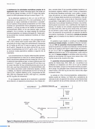 VIROLOGÍA CLÍNICA
la interferencia de actividades enzimáticas propias de la
replicación viral: las células infectadas tienen más avidez por
ACV que las células normales y el ACV-TP inhibe más fuerte-
mente a la ADN polimerasa viral que la celular (Figura 11-3).
Se ha detectado resistencia in vitro e in vivo al ACV por
mutaciones en los genes de la TK y de la polimerasa; se ha
observado en cepas mantenidas en laboratorio o proceden-
tes de muestras clínicas previas al tratamiento con ACV. Estas
mutantes son generalmente menos patógenas que las cepas
silvestres, y muchas de ellas se han aislado de pacientes in-
munosuprimidos (SIDA), en los que parecen jugar un papel
patógeno. Por el contrario, las cepas aisladas de individuos
inmunocompetentes con terapia prolongada (Ej.: herpes geni-
tal recurrente) han mostrado resistencia transitoria, sin impor-
tancia clínica.
Se ha demostrado su actividad in vitro principalmente en
HSV y VZV y tienen menor acción sobre CMV y EBV. El ACV
se excreta por el riñón; luego de la administración intravenosa
de 1O mg/kg de ACV por 8 horas se logra en nivel máximo
de 20 ~g/mL. Después de una dosis oral de 200 mg, se ob-
servan concentraciones de 0,3-0,7 ~g/mL a las 1,5-4 horas;
se alcanzan niveles plasmáticos estables al segundo día de
tratamiento.
Las concentraciones en el líquido cefalorraquídeo represen-
tan aproximadamente la mitad de los valores plasmáticos; en
saliva y secreciones vaginales alcanzan niveles del13% al17%.
La absorción percutánea es baja. La dosis inhibitoria para HSV
varía de O,1-1 ,6 ~g/mL, mientras que para VZV son tres a cua-
tro veces más altas. No hay contraindicaciones para el uso de
ACV, salvo que haya antecedentes de hipersensibilidad a ella.
Como efecto secundario suelen observarse náuseas, vómitos
y cefaleas. Se dispone comercialmente de ACV en forma de
crema al 5%, ungüento oftálmico al 3%, comprimidos de 200,
400 y 800 mg, suspensión de 200 y 400 mg/5 mL y ampollas
de 250 mg para uso intravenoso.
El uso terapéutico depende de la localización y gravedad
de la infección, en especial la producida por virus herpes sim-
plex y varicela zóster. En las queratitis epiteliales herpéticas, se
recomienda ungüento oftálmico cada 4 horas; el tratamiento
de infecciones herpéticas profundas, como uveítis o compro-
misos del estroma, es menos satisfactorio. El uso tópico de
ACV en el herpes labial recurrente es controvertido y más aún
la aplicación tópica cinco veces al día en infecciones herpéti-
cas genitales. El uso oral ha tenido éxito en el tratamiento de
infecciones mucocutáneas herpéticas primarias o recurrentes,
disminuyendo la excreción viral y costrificando más rápido las
lesiones. En adultos se han probado esquemas terapéuticos
con dosis entre 200 y 800 mg cinco veces al día, por el plazo
de una semana a varios meses, según se trate de casos agu-
dos o de prevención de recurrencias, sin aparición de efectos
secundarios importantes. El tratamiento controla el proceso
agudo, pero no erradica el virus latente ni evita las recurren-
cias.
En pediatría el gran desafío lo constituyen las infecciones
severas por herpes simplex -encefalitis e infección neonatai-
Y las por VZV en pacientes inmunocomprometidos, en es-
pecial en leucémicos. En estas circunstancias, se recomiendan
dosis de 20 mg/kg (o 500 mg/m2
) cada 8 horas vía intraveno-
sa, por 1Oa 21 días. En la gingivo-estomatitis herpética pri-
maria del lactante se usan 10-20 mg/kg/dosis, cuatro veces al
día, oral. En herpes orolabial en escolares sobre doce años y
adultos se recomiendan 200 mg por cinco veces al día, o 400
mg tres veces al día, durante cinco días.
En pacientes inmunocomprometidos -sometidos a tras-
plantes de médula ósea, riñón, SIDA, etc.- se plantea el uso
profiláctico y/o terapéutico con ACV, con el cual se obtienen
efectos favorables, aunque con frecuentes recidivas al suspen-
der la droga. Se prescriben dosis intravenosas de 500 mg/m2
cada 8 horas o 200-400 mg vía oral cinco veces al día, según
la situación clínica.
La varicela en niños inmunocompetentes, adolescentes y
adultos puede ser intensa, con fiebre alta y persistencia de
vesículas en piel, sin aparición de costras; se recomienda tratar
ante la aparición de las primeras vesículas con ACV en dosis
FosforilaciónT-kinasa viral (--------------------------------
.,_________,., ACICLOVIR- P
,.--------------------------------
¡ ACICLOVIR-ACV
ADNviral
molde
ADNpolimerasa
viral
Nuevo
ADNviral
jGq~~~:!ocelular
 -------~~;~L;;I~-~-~~--------)
·--J~~········ACICLOVIR -PPP
Figura 11-3.Mecanismo de acción del aciclovir.Tras una primera fosforilación por laTK viral, las quinasas celulares forman el ACV trifosfato,que actúa
a dos niveles: inhibe la ADN polimerasa y corta laelongación de la cadena de ADN viral.
---108
 