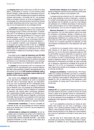 VIROLOGÍA ClÍNICA
una integrasa viral inserta el ADN viral en el ADN de la célula
blanco, constituyendo un "provirus". El ciclo continúa cuando
factores celulares y virales estimulan la transcripción del provi-
rus formando 30 ARN mensajeros para la síntesis de diferentes
proteínas estructurales y funcionales del VIH. Las proteasas
virales se encargan entonces de cortar los polipéptidos pre-
cursores (gag, poi y otros) para producir las proteínas maduras
que deben ensamblarse para formar nuevos. virus. Estas enzi-
mas son los principales blancos de la estrategia antiviral.
La zidovudina (azidotimidina, AZT, 3'azido-3deoxythymidi-
na, Retrovir®) es un análogo de timidina en que un grupo azido
(N3) reemplaza al grupo 3'hidroxi (-OH) del azúcar. La fosforila-
ción a AZT-TP es realizada por enzimas celulares y esta forma
activa tiene cien veces más afinidad por la TR que por la ADN
polimerasa celular. La AZT-TP se une mejor a la TR de VIH-1
que los nucleótidos naturales, y al ser incorporada al ADN viral,
su grupo N3 impide la formación del enlace fosfodiester 5' -
3' con el siguiente nucleótido a ser incorporado, deteniendo
la elongación de la cadena de ADN. El AZT es un inhibidor
competitivo de la TR y detiene la elongación del ADN. Se han
aislado cepas AZT resistentes por mutaciones en la TR, hecho
más frecuente a medida que se prolonga la terapia y avanza
la enfermedad.
Esta droga ha sido la base del tratamiento anti VIH-SIDA
- desde la monoterapia inicial a la terapia múltiple actual- , que
apoyado en sistemas de monitorización ha obtenido resultados
promisorios en los indicadores de laboratorio, en la prolonga-
ción de la supervivencia y en la mejoría de la calidad de vida.
En pediatría se ha incorporado al AZT en el tratamiento de
la infección por VIH, aprovechando que no produce malforma-
ción fetal o parto prematuro. El efecto más espectacular se ha
demostrado con el uso de AZT durante el embarazo, parto y
posparto al disminuir la transmisión materno-fetal de VIH
del30% al40% a menos deiS%.
Hay muchos otros análogos de nucleósidos desarrolla-
dos en esta línea cuyo mecanismo de acción es semejante
al del AZT. Sólo se mencionarán algunos, que habitualmen-
te se usan como componentes de la tri o tetraterapia actual.
La dideoxinosina, ddl (Videx®), es un análogo de nucleósido
que se desarrolló como una prodroga de la dideoxiadenosina
(ddA), menos neurotóxica. Entre los análogos de nucleósidos
de desarrollo más reciente deben mencionarse zalcitabina,
ddC o dideoxicitidina (Hivid®); stavudina, d4T (Zerit®); lamivu-
dina, 3TC (Epivir®, Zeffix®); abacavir (Ziagen®), y emtricitavine
(Emtriva®). Algunos de ellos ya se presentan en formulaciones
combinadas para facilitar su administración, como lamivudine
con zidovudine (Combivir®) y además con abacavir (Trizivir®).
Antirretrovirales nucleotídicos. El tenofovir (Viread®) ad-
ministrado vía oral, una vez fosforilado por enzimas celulares
actúa como inhibidor de la TR de VIH y de virus hepatitis B y
terminador de cadena.
Antirretrovirales no análogos de nucleósidos. Se han de-
sarrollado ~arios compuestos que actúan como inhibidores de
la transcriptasa reversa -delavirdina (Rescriptor®), nevirapi-
na (Viramune®), efavirenz (Sustiva® Stocrin®) -, que actúan
uniéndose firmemente a un sitio cercano al sitio activo de la
TR, distorsionando su estructura.
--·110
Antirretrovirales inhibidores de la integrasa. Actúan inhi-
biendo la integración del ADN retroviral (provirus) al ADN celular
(Ej.: Raltegravir®), cortando el ciclo replicativo viral.
La terapia actual de la infección por VIH -dada la emergen-
cia de cepas resistentes durante el tratamiento- consiste en
un "cocktail" de antivirales que actúan en diferentes etapas del
ciclo replicativo viral. Por ejemplo, se usan dos o tres análogos
de nucleósidos con un inhibidor de proteasa. En este esquema
puede sustituirse alguno por los nuevos antivirales que se es-
tán desarrollando, como se verá en el capítulo sobre VIH.
Ribavirina (Virasole®). Es un nucleósido análogo sintético
de la guanosina, con una mitad triazólica unida a una ribosa.
Es convertida a monofosfato, difosfato y trifosfato por enzi-
mas celulares, e inhibe la actividad de la inosina monofosfato
dehidrogenasa interfiriendo en la síntesis de GTP, por·lo que
actúa sobre virus ARN y ADN. Puede administrarse por vía oral
o aerosol con un pequeño generador de partículas; por esta
vía se obtienen concentraciones a nivel respiratorio cien veces
superiores.
La ribavirina se ha ensayado contra muchos virus, como
VRS; influenza A y B; fiebre de Lassa y otros arenavirus; y
hantavirus. Su uso en infecciones respiratorias bajas por VRS
es controvertido, aunque el tratamiento con aerosol en forma
continua por 12 a 18 horas diarias, por 3 a 7 días, ha disminui-
do la excreción de VRS y la sintomatología, así como ha me-
jorado la oxigenación arterial. El uso por vía oral ha mostrado
efectividad en el tratamiento de la fiebre de Lassa, producida
por un arenavirus, reduciendo la mortalidad de los grupos de
riesgo del 71% al 31%, en comparación al tratamiento con
suero hiperinmune; también se ha ensayado la vía intravenosa
en este tipo de infección.
Análogos de pirofosfatos. El fosfonoformato, PFA (Foscar-
net®), es un análogo de pirofosfato que inhibe no competitiva-
mente la polimerasa viral más que la celular. Se ha empleado
solo o asociado a otras drogas en infecciones por CMV, HSV,
hepatitis By VIH. En infecciones por HSV resistentes a ACV
se recomiendan 40 mg/kg cada 8 horas durante un mínimo
de diez días.
Proteínas
lnterferón (IF). Es un agente antiviral natural promisorio por ser
de amplio espectro de acción y posible de inducir de muchas
formas. A pesar de los grandes avances en caracterización y
producción biosintética de IF, el uso clínico actual es restringi-
do. Se han preparado formas pergiladas de IF (PEG) unidas a
polietilenglicol para agrandar la molécula y aumentar su vida
media activa.
Los IF son polipéptidos producidos por células de verte-
brados ante contacto con virus vivos o inactivados y otros
agentes, como polirribonucleótidos sintéticos, ARN de doble
cadena y otras sustancias naturales o artificiales. Inducen un
estado antiviral transitorio en las células de la misma especie,
por lo que los IF generados en animales no sirven para uso en
humanos.
Hay tres tipos de IF, denominados alfa, beta y gamma,
producidos por leucocitos, fibroblastos y linfocitos T, respec-
tivamente. El interferón se une a receptores específicos de
 