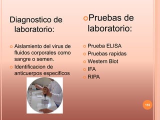 Diagnostico de               Pruebas      de
 laboratorio:                    laboratorio:
 Aislamiento del virus de    Prueba ELISA
  fluidos corporales como     Pruebas rapidas
  sangre o semen.             Western Blot
 Identificacion de
                              IFA
  anticuerpos especificos
                              RIPA




                                                 110
 
