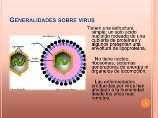 GENERALIDADES SOBRE VIRUS
                      Tienen una estructura
                        simple: un solo acido
                        nucleído rodeado de una
                        cubierta de proteínas y
                        algunos presentan una
                        envoltura de lipoproteína.

                          No tiene núcleo,
                        ribosomas, sistemas
                        generadores de energía ni
                        organelos de locomoción.

                          Las enfermedades
                        producidas por virus han
                        afectado a la humanidad
                        desde los años mas
                        remotos.
                                                   6
 