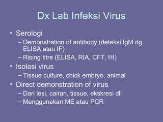 Dx Lab Infeksi Virus
• Serologi
– Demonstration of antibody (deteksi IgM dg
ELISA atau IF)
– Rising titre (ELISA, RIA, CFT, HI)
• Isolasi virus
– Tissue culture, chick embryo, animal
• Direct demonstration of virus
– Dari lesi, cairan, tissue, ekskresi dll
– Menggunakan ME atau PCR
 