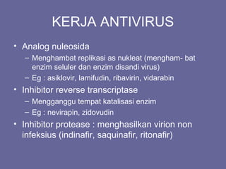 KERJA ANTIVIRUS
• Analog nuleosida
– Menghambat replikasi as nukleat (mengham- bat
enzim seluler dan enzim disandi virus)
– Eg : asiklovir, lamifudin, ribavirin, vidarabin
• Inhibitor reverse transcriptase
– Mengganggu tempat katalisasi enzim
– Eg : nevirapin, zidovudin
• Inhibitor protease : menghasilkan virion non
infeksius (indinafir, saquinafir, ritonafir)
 